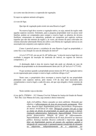 56
a) o corte raso das árvores e a supressão da vegetação;
b) caçar ou capturar animais selvagens;
c) o uso de fogo.
Que tipo de vegetação pode existir em uma Reserva Legal?
Na reserva legal deve ocorrer a vegetação nativa, ou seja, natural da região onde
aquelas espécies ocorrem. Entretanto, para a pequena propriedade rural ou posse rural
familiar, podem ser computados para compor a reserva legal, os plantios de árvores
frutíferas, ornamentais ou industriais, podendo ser compostos por espécies exóticas
(aquelas que não são naturais da região e, às vezes, até mesmo do país) cultivadas em
sistema intercalar (alternando fileiras de cultivo com fileiras de vegetação nativa) ou em
associação (em conjunto) com espécies nativas.
Como é possível provar a existência de uma Reserva Legal na propriedade, e
como fica a sua situação no caso de alienação do imóvel?
A Lei nº 4771/65, em seu art.16, §8º define que: “a área de reserva legal deve ser
averbada à margem da inscrição de matrícula do imóvel, no registro de imóveis
competente [...]”.
A destinação dada à área de reserva legal não pode ser alterada no caso de
alienação da propriedade ou de desmembramento desta (art.16, §8º da Lei nº 4.771/65).
O que acontece quando a propriedade possui menos de 20 % de vegetação nativa
ou em regeneração para compor a reserva legal, conforme obriga a Lei?
Neste caso, o proprietário deve recompor a reserva legal de sua propriedade
plantando com espécies nativas, pelo menos 1/10 da área total necessária para
complementar a reserva legal, a cada três anos, até que seja atingido o limite mínimo de
20% da propriedade.
Neste sentido veja-se decisão:
(i) na ApCív 270560-6 – 19.ª Câmara Cível do Tribunal de Justiça do Estado do Paraná
– Rel. Des. Luiz Mateus de Lima, cuja ementa é abaixo transcrita:
Ação civil pública. Danos causados ao meio ambiente. Demanda que
objetiva o reflorestamento de área de preservação permanente. Mata
ciliar. Reserva legal. Ilegitimidade passiva. Inocorrência. Proprietário
do imóvel. Irrelevância de culpa. Obrigação propter rem que se liga
ao titular do direito de propriedade ou aquele que possui o imóvel.
Limitação administrativa. Indenização. Impossibilidade. Demarcação
prévia desnecessária. Dilação do prazo de reflorestamento.
Impossibilidade, ante a prevalência da lei mais favorável ao interesse
público. Sentença mantida. Recurso conhecido e improvido. Não há
falar em ilegitimidade passiva ad causam dos apelantes quando a
obrigação de conservação é automaticamente transferida do alienante
ao adquirente, independentemente de o adquirente ter
 