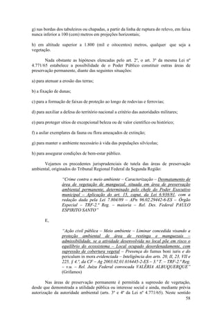 58
g) nas bordas dos tabuleiros ou chapadas, a partir da linha de ruptura do relevo, em faixa
nunca inferior a 100 (cem) metros em projeções horizontais;
h) em altitude superior a 1.800 (mil e oitocentos) metros, qualquer que seja a
vegetação.
Nada obstante as hipóteses elencadas pelo art. 2º, o art. 3º da mesma Lei nº
4.771/65 estabelece a possibilidade de o Poder Público constituir outras áreas de
preservação permanente, diante das seguintes situações:
a) para atenuar a erosão das terras;
b) a fixação de dunas;
c) para a formação de faixas de proteção ao longo de rodovias e ferrovias;
d) para auxiliar a defesa do território nacional a critério das autoridades militares;
e) para proteger sítios de excepcional beleza ou de valor científico ou histórico;
f) a asilar exemplares da fauna ou flora ameaçados de extinção;
g) para manter o ambiente necessário à vida das populações silvícolas;
h) para assegurar condições de bem-estar público.
Vejamos os precedentes jurisprudenciais de tutela das áreas de preservação
ambiental, originados do Tribunal Regional Federal da Segunda Região:
“Crime contra o meio ambiente – Caracterização – Desmatamento de
área de vegetação de manguezal, situada em área de preservação
ambiental permanente, determinado pelo chefe do Poder Executivo
municipal – Aplicação do art. 15, caput, da Lei 6.938/81, com a
redação dada pela Lei 7.804/89 – APn 96.02.29442-6-ES – Órgão
Especial – TRF-2.ª Reg. – maioria – Rel. Des. Federal PAULO
ESPIRITO SANTO”
E,
“Ação civil pública – Meio ambiente – Liminar concedida visando a
proteção ambiental de área de restinga e manguezais –
admissibilidade, se a atividade desenvolvida no local põe em risco o
equilíbrio do ecossistema – Local ocupado desordenadamente, com
supressão de cobertura vegetal – Presença do fumus boni iuris e do
periculum in mora evidenciada – Inteligência dos arts. 20, II, 23, VII e
225, § 4.º, da CF – Ag 2003.02.01.016445-2-ES – 3.ª T. – TRF-2.ª Reg.
– v.u. – Rel. Juíza Federal convocada VALÉRIA ALBUQUERQUE”
(Grifamos)
Nas áreas de preservação permanente é permitida a supressão de vegetação,
desde que demonstrada a utilidade pública ou interesse social e ainda, mediante prévia
autorização da autoridade ambiental (arts. 3º e 4º da Lei nº 4.771/65). Neste sentido
 