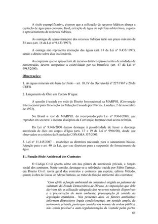 64
A titulo exemplificativo, citemos que a utilização de recursos hídricos abarca a
captação de água para consumo final, extração de água do aqüífero subterrâneo, esgotos
e aproveitamento de recursos hídricos.
As outorgas de aproveitamento dos recursos hídricos terão um prazo máximo de
35 anos (art. 16 da Lei nº 9.433/1997).
A outorga não representa alienação das águas (art. 18 da Lei nº 9.433/1997),
sendo o direito sobre elas inalienáveis.
As empresas que se aproveitam de recursos hídricos provenientes de unidades de
conservação, devem compensar a coletividade por tal benefício (art. 47 da Lei nº
9985/2000).
Observações:
1. As águas minerais são bem da União – art. 10, IV do Decreto-lei nº 227/1967 e 20 da
CRFB.
2. Lançamento de Óleo em Corpos D’água:
A questão é tratada em sede de Direito Internacional na MARPOL (Convenção
Internacional para Prevenção da Poluição Causada por Navios, Londres, 2 de novembro
de 1973).
No Brasil o teor da MARPOL do incorporado pela Lei nº 9.966/2000, que
reproduz em seu teor, a mesma disciplina da Convenção Internacional acima referida.
Da Lei nº 9.966/2000 damos destaque à possibilidade de haver a descarga
autorizada de óleo em corpos d’água (arts. 17 e 19 da Lei nº 9966/00), desde que
observados os critérios da Resolução CONAMA 357/2005.
3. Lei nº 11.445/2007 – estabelece as diretrizes nacionais para o saneamento básico.
Atenção para o art. 40 da Lei, que traz diretrizes para a suspensão do fornecimento de
água.
11. Função Sócio-Ambiental dos Contratos
O Código Civil aponta como um dos pilares da autonomia privada, a função
social dos contratos. Neste sentido, destaque-se a referência trazida por Fábio Tartuce,
em Direito Civil: teoria geral dos contratos e contratos em espécie, editora Método,
quanto à obra de Lucas de Abreu Barroso, ao tratar da função ambiental dos contratos:
“Com efeito a função ambiental do contrato é erigida ao patamar de
substrato do Estado Democrático de Direito. As imposições que dela
derivam são a utilização adequada dos recursos naturais disponíveis
e a preservação do meio ambiente, preocupação já contida na
legislação brasileira... Nos presentes dias, os fatores ambientais
informam dispositivos legais condicionantes, em sentido amplo, da
autonomia privada, posto que contidos em normas de ordem pública,
não sendo possível a auto-regulamentação da vontade pelas partes
 