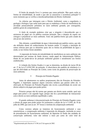 10
O limite da atuação livre é a postura que causa poluição. Mas quais serão os
limites de tolerabilidade, de modo a que não se caracterize a ocorrência poluição? É
neste momento que se verifica a interdisciplinaridade do Direito Ambiental.
As ciências que interagem com o Direito Ambiental, como a engenharia, a
geologia e biologia é que serão norte para que se estabeleça o limite de interferência da
atividade potencialmente poluidora no meio ambiente gerando, por conseguinte,
padrões gerais de comportamento.
A título de exemplo podemos citar que a ninguém é desconhecido que o
arremesso de papel em via pública ocasiona poluição. Que o despejo de esgoto em
córregos é prejudicial ao meio ambiente. Estes são padrões-limite que pelo estado da
arte já nos são notórios.
Não obstante, a potabilidade da água é determinada por padrões outros, que não
são definidos diante de conhecimentos do homem médio. É exigida a inteiração de
outras ciências para que se determine quais são os limites de potabilidade da água e
ainda, se tais limites foram atendidos.
A imposição do limites de tolerabilidade de interferência no meio ambiente são
determinados por normas de fundo técnico, sendo papel da Administração Pública,
diante de seu poder-dever de proteção ambiental garantir o atendimento aos limites
estabelecidos.
A violação dos limites fixados é o que se denomina, na dicção do inciso III do
art. 3º da Lei nº 6.938/1981 de poluição. A observância dos padrões de tolerância é o
que dá efetividade ao Princípio do Limite, como ícone da garantia da preservação do
meio ambiente.
§ Princípio do Poluidor-Pagador
Antes de adentrarmos na análise propriamente dita do Princípio do Poluidor-
Pagador, é importante espancar alguns conceitos nefastos que pairam sobre ele. A
efetivação do Princípio do Poluidor-Pagador não revela a possibilidade de existir um
direito subjetivo de pagar para poder poluir.
Primeiro porque não há norma que garanta um direito neste sentido, qual seja
pagar para poluir e em segundo lugar, porque não há a possibilidade de transacionar
com o direito ao meio ambiente equilibrado e sadio.
O grande embaraço à descaracterização do Princípio do Poluidor-Pagador como
o direito de pagar para poder poluir foi justamente a edição da Lei nº 9.985, de 18 de
julho de 2000, que sem eu art. 366
trouxe o instituto da compensação ambiental.
Como veremos adiante ao tratarmos do licenciamento ambiental e suas
características, a compensação ambienta é imposição da obrigação, instituída no curso
do procedimento de licenciamento ambiental, de depositar no fundo das unidades de
conservação ambiental, valor não inferior a meio por cento do valor total do
6
Regulamentado pelo Decreto nº 4.340, de 22 de agosto de 2002.
 