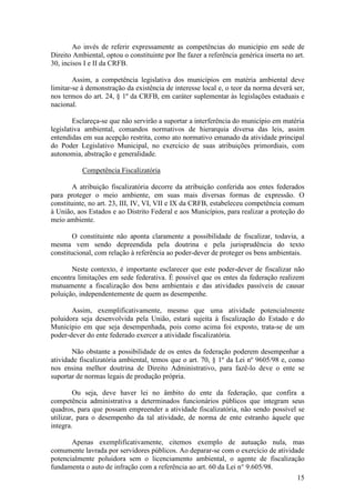 15
Ao invés de referir expressamente as competências do município em sede de
Direito Ambiental, optou o constituinte por lhe fazer a referência genérica inserta no art.
30, incisos I e II da CRFB.
Assim, a competência legislativa dos municípios em matéria ambiental deve
limitar-se à demonstração da existência de interesse local e, o teor da norma deverá ser,
nos termos do art. 24, § 1º da CRFB, em caráter suplementar às legislações estaduais e
nacional.
Esclareça-se que não servirão a suportar a interferência do município em matéria
legislativa ambiental, comandos normativos de hierarquia diversa das leis, assim
entendidas em sua acepção restrita, como ato normativo emanado da atividade principal
do Poder Legislativo Municipal, no exercício de suas atribuições primordiais, com
autonomia, abstração e generalidade.
Competência Fiscalizatória
A atribuição fiscalizatória decorre da atribuição conferida aos entes federados
para proteger o meio ambiente, em suas mais diversas formas de expressão. O
constituinte, no art. 23, III, IV, VI, VII e IX da CRFB, estabeleceu competência comum
à União, aos Estados e ao Distrito Federal e aos Municípios, para realizar a proteção do
meio ambiente.
O constituinte não aponta claramente a possibilidade de fiscalizar, todavia, a
mesma vem sendo depreendida pela doutrina e pela jurisprudência do texto
constitucional, com relação à referência ao poder-dever de proteger os bens ambientais.
Neste contexto, é importante esclarecer que este poder-dever de fiscalizar não
encontra limitações em sede federativa. É possível que os entes da federação realizem
mutuamente a fiscalização dos bens ambientais e das atividades passíveis de causar
poluição, independentemente de quem as desempenhe.
Assim, exemplificativamente, mesmo que uma atividade potencialmente
poluidora seja desenvolvida pela União, estará sujeita à fiscalização do Estado e do
Município em que seja desempenhada, pois como acima foi exposto, trata-se de um
poder-dever do ente federado exercer a atividade fiscalizatória.
Não obstante a possibilidade de os entes da federação poderem desempenhar a
atividade fiscalizatória ambiental, temos que o art. 70, § 1º da Lei nº 9605/98 e, como
nos ensina melhor doutrina de Direito Administrativo, para fazê-lo deve o ente se
suportar de normas legais de produção própria.
Ou seja, deve haver lei no âmbito do ente da federação, que confira a
competência administrativa a determinados funcionários públicos que integram seus
quadros, para que possam empreender a atividade fiscalizatória, não sendo possível se
utilizar, para o desempenho da tal atividade, de norma de ente estranho àquele que
integra.
Apenas exemplificativamente, citemos exemplo de autuação nula, mas
comumente lavrada por servidores públicos. Ao deparar-se com o exercício de atividade
potencialmente poluidora sem o licenciamento ambiental, o agente de fiscalização
fundamenta o auto de infração com a referência ao art. 60 da Lei n° 9.605/98.
 