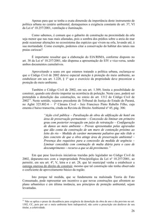26
Apenas para que se tenha a exata dimensão da importância deste instrumento de
política urbana no cenário ambiental, destaquemos a exigência constante do art. 37, VI
da Lei nº 10.257/2001, ventilação e iluminação.
Como sabemos, é comum que o gabarito de construção na proximidade da orla
seja menor que nas ruas mais afastadas, pois a sombra dos prédios sobre a areia do mar
pode ocasionar alterações no ecossistema das espécies que vivem na orla, levando até, à
sua mortandade. Como exemplo, podemos citar a conservação do habitat dos tatuis nas
praias cariocas?
É importante ressaltar que a elaboração do EIA/RIMA, conforme disposto no
art. 38 da Lei nº 10.257/2001, não dispensa a apresentação do EIV e vice-versa, sendo
ambos documentos cumulativos.
Aproveitando a seara em que estamos tratando a política urbana, esclareça-se
que o Código Civil de 2002 deteve especial atenção à proteção do meio ambiente, ao
estabelecer em seu art. 1.228, § 1º que o exercício da propriedade deve preconizar a
proteção do meio ambiente.
Também o Código Civil de 2002, em seu art. 1.309, limita a possibilidade de
construir, quando este direito importar na ocorrência de poluição. Neste caso, poderá ser
pretendida a demolição das construções, no esteio do art. 1312 do Código Civil de
200211
. Neste sentido, vejamos precedente do Tribunal de Justiça do Estado do Paraná,
no AgInt 325.802-6 – 1ª Câmara Cível - Juiz Francisco Pinto Rabello Filho, cuja
ementa é baixo transcrita, citada na Revista de Direito Ambiental nº 45, pág. 306:
“Ação civil pública – Paralisação de obra de edificação de hotel em
área de preservação permanente – Concessão da liminar em primeiro
grau com posterior revogação em juízo de retratação – Configuração
de danos ao meio ambiente – Provas apresentadas pelas agravadas
que dão conta da construção de um muro de contenção próximo ao
leito do rio – Medida de caráter meramente paliativo que não ilide o
fato concreto de que a obra atinge área de preservação ambiental –
Presença dos requisitos para a concessão da medida de urgência –
Liminar concedida com cominação de multa diária para o caso de
descumprimento – recurso a que se dá provimento.”
Em que pese louváveis iniciativas trazidas pelo legislador no Código Civil de
2002, deparamo-nos com a impropriedade Princípiológica da Lei nº 10.257/2001, ao
permitir, em seu art. 4º, V, letra n e art. 28, que lei municipal venha a estabelecer a
outorga onerosa do direito de construir, mesmo que tal construção não tenha observado
o coeficiente de aproveitamento básico da região.
Isto porque tal medida, que se fundamenta na malsinada Teoria do Fato
Consumado, pode representar um incentivo a que novas construções que afrontem ao
plano urbanístico e em última instância, aos princípios de proteção ambiental, sejam
levantadas.
11
Não se aplica o prazo de decadência para exigência de demolição da obra de ano e dia previsto no art.
1302, CC, pois por ser o meio ambiente bem indisponível, não corre a prescrição em desfavor de seu
titular, a coletividade.
 