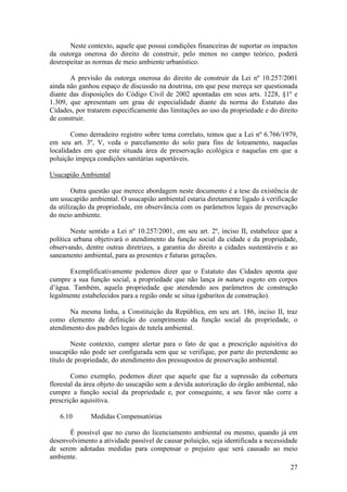 27
Neste contexto, aquele que possui condições financeiras de suportar os impactos
da outorga onerosa do direito de construir, pelo menos no campo teórico, poderá
desrespeitar as normas de meio ambiente urbanístico.
A previsão da outorga onerosa do direito de construir da Lei nº 10.257/2001
ainda não ganhou espaço de discussão na doutrina, em que pese mereça ser questionada
diante das disposições do Código Civil de 2002 apontadas em seus arts. 1228, §1º e
1.309, que apresentam um grau de especialidade diante da norma do Estatuto das
Cidades, por tratarem especificamente das limitações ao uso da propriedade e do direito
de construir.
Como derradeiro registro sobre tema correlato, temos que a Lei nº 6.766/1979,
em seu art. 3º, V, veda o parcelamento do solo para fins de loteamento, naquelas
localidades em que este situada área de preservação ecológica e naquelas em que a
poluição impeça condições sanitárias suportáveis.
Usucapião Ambiental
Outra questão que merece abordagem neste documento é a tese da existência de
um usucapião ambiental. O usucapião ambiental estaria diretamente ligado à verificação
da utilização da propriedade, em observância com os parâmetros legais de preservação
do meio ambiente.
Neste sentido a Lei nº 10.257/2001, em seu art. 2º, inciso II, estabelece que a
política urbana objetivará o atendimento da função social da cidade e da propriedade,
observando, dentre outras diretrizes, a garantia do direito a cidades sustentáveis e ao
saneamento ambiental, para as presentes e futuras gerações.
Exemplificativamente podemos dizer que o Estatuto das Cidades aponta que
cumpre a sua função social, a propriedade que não lança in natura esgoto em corpos
d’água. Também, aquela propriedade que atendendo aos parâmetros de construção
legalmente estabelecidos para a região onde se situa (gabaritos de construção).
Na mesma linha, a Constituição da República, em seu art. 186, inciso II, traz
como elemento de definição do cumprimento da função social da propriedade, o
atendimento dos padrões legais de tutela ambiental.
Neste contexto, cumpre alertar para o fato de que a prescrição aquisitiva do
usucapião não pode ser configurada sem que se verifique, por parte do pretendente ao
título de propriedade, do atendimento dos pressupostos de preservação ambiental.
Como exemplo, podemos dizer que aquele que faz a supressão da cobertura
florestal da área objeto do usucapião sem a devida autorização do órgão ambiental, não
cumpre a função social da propriedade e, por conseguinte, a seu favor não corre a
prescrição aquisitiva.
6.10 Medidas Compensatórias
É possível que no curso do licenciamento ambiental ou mesmo, quando já em
desenvolvimento a atividade passível de causar poluição, seja identificada a necessidade
de serem adotadas medidas para compensar o prejuízo que será causado ao meio
ambiente.
 