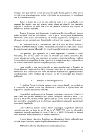 4
proteção, para que também possam ser dispostos pelas futuras gerações. Para tanto é
necessário que as atuais gerações tenham o direito de não serem postas em situações de
total desarmonia ambiental.
Temos o direito de viver em um ambiente sadio e livre de poluição sobre
qualquer das formas, sem que sejamos postos diante de situações que acarretem
prejuízos à qualidade de vida, em razão de posturas contrárias aos dogmas de
preservação do meio ambiente.
Trata-se de um dos mais importantes princípios do Direito Ambiental, tanto no
âmbito nacional, como no internacional. Tanto é que a Declaração de Estocolmo de
1972 trouxe como direito fundamental do ser humano, a garantia de condições de vida
adequadas, em um meio ambiente de qualidade, suficiente para assegurar o bem-estar.
Na Conferência do Rio, realizada em 1992 da Cidade do Rio de Janeiro, o
Princípio do Direito Humano ao Meio Ambiente Sadio foi reconhecido como o direito
dos seres humanos a uma vida saudável e produtiva, em harmonia com a natureza.
Este princípio, que reputamos ser o mais importante a sustentar o Direito
Ambiental, deve ser lido como um alerta ao aplicador das normas ambientais. Isto
porque além de representar uma garantia ao ser humano, representa também a exigência
de que o administrador público destine especial atenção à preservação do meio ambiente
nas mais diversas formas apresentadas pela legislação ambiental.
Neste sentido e, por sua topografia no texto constitucional, o Princípio do
Direito Humano Fundamental ao Meio Ambiente Sadio deve ser interpretado como a
necessidade de o Estado focar suas ações em medidas de preservação, apenas acolhendo
subsidiariamente outras medidas de repressão ou de recomposição dos prejuízos
ambientais.
§ Princípio da Interdisciplinaridade
O estudo do Direito Ambiental requer o conhecimento daqueles que se dedicam
a conhecê-lo, de outros temas que circundam e subsidiam a aplicabilidade dos
dispositivos cogentes de natureza ambiental.
Como definir que houve o crime de causar poluição previsto no art. 54 da Lei nº
9.605/1998, sem que haja suporte técnico hábil a configurar a incidência do art. 3º, III
da Lei nº 6.938/1981? Como poderá o profissional do Direito atestar que há poluição?
Será necessária a interferência de profissionais capacitados tecnicamente, que atestarão
a ocorrência da poluição.
Como definir as medidas técnicas hábeis a recompor a degradação ambiental,
requisito para que, na forma do art. 27 da Lei nº 9.605/1998, possa ser oferecida a
proposta de transação penal descrita no art. 89 da Lei nº 9.099/1995 quando se tratar de
crime de menor potencial ofensivo de natureza ambiental?
O apoio técnico e de outras disciplinas que não apenas o Direito serão próprias e
necessárias para que se dê suporte à aplicação das normas ambientais.
O Direito Ambiental é fundamentalmente interdisciplinar.
 