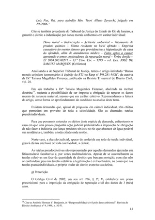 43
Luiz Fux, Rel. para acórdão Min. Teori Albino Zavascki, julgado em
2/5/2006.”
Cite-se também precedente do Tribunal de Justiça do Estado do Rio de Janeiro, a
garantir o direito a indenização por danos morais ambientais em caráter individual:
Dano moral – Indenização – Acidente ambiental – Vazamento de
produto químico – Vítima residente no local afetado – Empresa
causadora do evento danoso que providenciou a higienização da casa
do ofendido, além de atendimento médico – Fatos aptos a causar
apreensão e temor, motivadores da reparação moral – Verba devida –
EI 2004.005.00271 – 13.ª Câm. Cív. – TJRJ – rel. Des. JOSÉ DE
SAMUEL MARQUES. (Grifamos)
Analisando a do Superior Tribunal de Justiça, temos o artigo intitulado “Danos
morais coletivos (comentários à decisão do STJ no Resp nº 598.281-MG)”, de autoria
da Drª Tatiana Magalhães Florence, publicado na Revista Trimestral de Direito Civil,
vol. 28.
Em seu trabalho a Drª Tatiana Magalhães Florence, abalizada na melhor
doutrina18
, sustenta a possibilidade de ser imposta a obrigação de reparar os danos
morais de natureza material, mesmo que em caráter coletivo. Recomendamos a leitura
do artigo, como forma de aprofundamento do candidato na análise deste tema.
Existem demandas que, apesar de propostas em caráter individual, têm efeitos
que permeiam em proveito de toda a coletividade. São as chamadas tutelas
pseudoindividuais.
Para que possamos entender os efeitos desta espécie de demanda, enfrentemos o
caso em que uma pessoa proponha ação judicial pretendendo a imposição de obrigação
de não fazer a indústria que lança produtos tóxicos no rio que abastece de água potável
sua residência e, também, a toda cidade onde reside.
Neste caso, a decisão judicial, apesar de proferida em sede de tutela individual,
gerará efeitos em favor de toda coletividade, a cidade.
As tutelas pseudocoletivas são representadas por aquelas demandas ajuizadas em
litisconsórcio facultativo e, por vezes multitudinários. Apesar de se assemelharem às
tutelas coletivas em face da quantidade de direitos que buscam proteção, com elas não
se confundem, pois nas tutelas coletivas a legitimação é extraordinária, ao passo que nas
tutelas pseudoindividuais, o próprio titular do direito exercita sua defesa.
g) Prescrição
O Código Civil de 2002, em seu art. 206, § 3º, V, estabelece um prazo
prescricional para a imposição da obrigação de reparação civil dos danos de 3 (três)
anos.
18
Cita-se Antônio Herman V. Benjamin, in “Responsabilidade civil pelo dano ambiental”. Revista de
Direito Ambiental nº 9, 1998, p. 50/51.
 