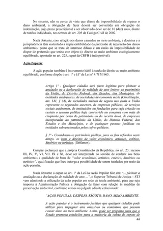 44
No entanto, não se perca de vista que diante da impossibilidade de reparar o
dano ambiental, a obrigação de fazer deverá ser convertida em obrigação de
indenização, cujo prazo prescricional a ser observado deve ser de 10 (dez) anos, diante
de tutelas individuais, nos termos do art. 205 de Código Civil de 2002.
Nada obstante, com relação aos danos causados ao meio ambiente, a doutrina e a
jurisprudência têm sustentado a imprescritibilidade da pretensão de reparação dos danos
ambientais, posto que se trata de interesse difuso e em razão da impossibilidade de
dispor de pretensão que tenha este objeto (o direito ao meio ambiente ecologicamente
equilibrado, apontado no art. 225, caput da CRFB é indisponível).
Ação Popular
A ação popular também é instrumento hábil à tutela do direito ao meio ambiente
equilibrado, conforme dispõe o art. 1º e §1º da Lei nº 4.717/1965.
Artigo 1º - Qualquer cidadão será parte legítima para pleitear a
anulação ou a declaração de nulidade de atos lesivos ao patrimônio
da União, do Distrito Federal, dos Estados, dos Municípios, de
entidades autárquicas, de sociedades de economia mista (Constituição,
art. 141, § 38), de sociedades mútuas de seguro nas quais a União
represente os segurados ausentes, de empresas públicas, de serviços
sociais autônomos, de instituições ou fundações para cuja criação ou
custeio o tesouro público haja concorrido ou concorra com mais de
cinqüenta por cento do patrimônio ou da receita ânua, de empresas
incorporadas ao patrimônio da União, do Distrito Federal, dos
Estados e dos Municípios, e de quaisquer pessoas jurídicas ou
entidades subvencionadas pelos cofres públicos.
§ 1º - Consideram-se patrimônio público, para os fins referidos neste
artigo, os bens e direitos de valor econômico, artístico, estético,
histórico ou turístico. (Grifamos).
Cumpre esclarecer que a própria Constituição da República, no art. 23, incisos
III, IV, V, VI, VII. IX e XI, deve ser interpretada no sentido de conferir aos bens
ambientais a qualidade de bens de “valor econômico, artístico, estético, histórico ou
turístico”, qualificação que lhes outorga a possibilidade de serem tutelados por meio da
ação popular.
Nada obstante o caput do art. 1º da Lei da Ação Popular fale em: “... pleitear a
anulação ou a declaração de nulidade de atos ...”, o Superior Tribunal de Justiça – STJ
vem admitindo a utilização da ação popular em sede de tutela ambiental, para que seja
imposta à Administração Pública a obrigação de fazer com relação às medidas de
preservação ambiental, conforme vemos no julgado adiante colacionado:
“AÇÃO POPULAR. DESPEJO. ESGOTO. DANO. MEIO AMBIENTE.
A ação popular é o instrumento jurídico que qualquer cidadão pode
utilizar para impugnar atos omissivos ou comissivos que possam
causar dano ao meio ambiente. Assim, pode ser proposta para que o
Estado promova condições para a melhoria da coleta de esgoto de
 
