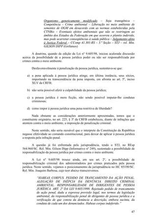 47
Organismo geneticamente modificado – Soja transgênica –
Competência – Crime ambiental – Liberação no meio ambiente de
sementes de OGM em desacordo com as normas estabelecidas pela
CTNBio – Eventuais efeitos ambientais que não se restringem ao
âmbito dos Estados da Federação em que ocorreu o plantio indevido,
mas pode acarretar conseqüências à saúde pública – Julgamento afeto
à Justiça Federal – CComp 41.301-RS – 3.ª Seção – STJ – rel. Min.
GILSON DIPP (Grifamos)
A doutrina, quando da edição da Lei nº 9.605/98, iniciou acalorada discussão
acerca da possibilidade de a pessoa jurídica poder ou não ser responsabilizada por
crimes contra o meio ambiente.
Desfavoravelmente à penalização da pessoa jurídica, sustentava-se que:
a) a pena aplicada à pessoa jurídica atinge, em última instância, seus sócios,
importando na transcendência da pena imposta, em afronta ao art. 5º, inciso
XLV da CRFB;
b) não seria possível aferir a culpabilidade da pessoa jurídica;
c) a pessoa jurídica é mera ficção, não sendo possível imputar-lhe condutas
criminosas;
d) como impor à pessoa jurídica uma pena restritiva de liberdade?
Nada obstante as considerações anteriormente apresentadas, temos que o
constituinte originário, no art. 225, § 3º da CRFB estabeleceu, diante de infrações que
atentem contra o meio ambiente, a imposição de penalização criminal.
Neste sentido, não seria razoável que o interprete da Constituição da República
negasse efetividade ao comando constitucional, para deixar de aplicar à pessoa jurídica
a resposta pela infração penal.
A questão já foi enfrentada pela jurisprudência, tendo o STJ, no REsp
564.960/SC. Rel. Min. Gilson Dipp (Informativo nº 249), sustentado a possibilidade de
responsabilização da pessoa jurídica por crimes contra o meio ambiente.
A Lei nº 9.605/98 trouxe ainda, em seu art. 2º, a possibilidade de
responsabilização criminal dos administradores por crimes praticados pela pessoa
jurídica. Neste sentido, vejamos o posicionamento da jurisprudência no HC 85190/SC.
Rel. Min. Joaquim Barbosa, cujo teor abaixo transcrevemos.
“HABEAS CORPUS. PEDIDO DE TRANCAMENTO DA AÇÃO PENAL.
ALEGAÇÃO DE INÉPCIA DA DENÚNCIA. DIREITO CRIMINAL
AMBIENTAL. RESPONSABILIDADE DE DIRIGENTES DE PESSOA
JURÍDICA. ART. 2º DA LEI 9.605/1998. Rejeitado pedido de trancamento
de ação penal, dada a expressa previsão legal, nos termos da legislação
ambiental, da responsabilização penal de dirigentes de pessoa jurídica e a
verificação de que consta da denúncia a descrição, embora sucinta, da
conduta de cada um dos denunciados. Habeas corpus indeferido.”
 