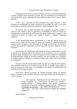 5
§ Princípio da Precaução (Prudência ou Cautela)
O Princípio da Precaução, ao lado do Princípio do Direito Humano Fundamental
ao Meio Ambiente Sadio representa a grande base de sustentação da manutenção da
sadia qualidade de gozo e disposição dos bens ambientais para a atual e para as futuras
gerações.
O fato é que a efetivação da tutela ambiental deve impor limitações à plena
liberdade de manifestação em outros segmentos da sociedade, de modo a que sejam
conservadas as condições ambientais necessárias à sadia qualidade de vida.
No entanto, antes de impor limitações com o propósito de guardar proteção à
tutela do meio ambiente, deve ser garantida a possibilidade ao titular do direito em
contraposição ao meio ambiente, demonstrar que adota medidas aptas a garantir a não
ocorrência de danos ou mesmo, que venham a reduzir os impactos ambientais
negativos.
A não demonstração destas circunstâncias e, a falta de solução técnica, de
acordo com o estado da arte, capaz de reduzir ou eliminar os impactos ambientais
negativos, deve ser própria a dar efetividade ao Princípio de Precaução, no sentido de
que não seja permitida a disposição do direito que pode ocasionar prejuízos ao meio
ambiente.
Este princípio se consubstancia pela adoção de posturas conservadoras, ou seja,
na dúvida ou na incerteza, não se deve praticar tal ato ou permitir o uso ou a produção
de determinadas substâncias e/ou o desenvolvimento de certa atividades ou implantação
do empreendimento. Diante da incerteza científica, tem sido entendido que a prudência
é o melhor caminho, evitando-se a ocorrência de danos que, muitas vezes, não poderão
ser recuperados.
Ou seja, o princípio da precaução orienta que não seja produzida intervenção no
meio ambiente antes de se ter a certeza de que ela não se qualifica como adversa, a
partir de um juízo de valor sobre a sua qualidade e uma análise do custo/benefício do
resultado da intervenção projetada.
Nesta linha vejamos precedente do Tribunal Regional Federal da Primeira
Região, tutelando o meio ambiente, mediante a efetivação do Princípio da Precaução no
caso em concreto:
Meio ambiente – Implantação de usina hidroelétrica – Licença
prévia concedida sem a participação do Ibama no processo –
Inadmissibilidade – Empreendimento que poderá influenciar
diretamente no equilíbrio ecológico de parque nacional – Observância
do princípio da precaução – AgIn 2000.01.00.136704-6-GO – 5.ª T. –
TRF-1.ª Reg. – rela. Desa. Federal SELENE MARIA DE ALMEIDA
(Grifamos)
Na dúvida pare!
§ Princípio da Prevenção
 