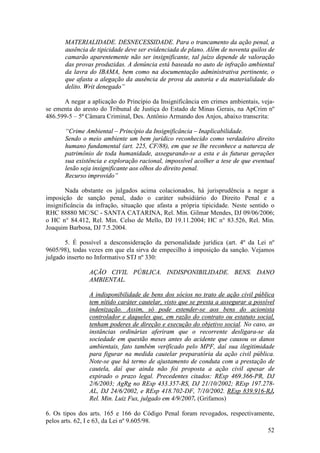 52
MATERIALIDADE. DESNECESSIDADE. Para o trancamento da ação penal, a
ausência de tipicidade deve ser evidenciada de plano. Além de noventa quilos de
camarão aparentemente não ser insignificante, tal juízo depende de valoração
das provas produzidas. A denúncia está baseada no auto de infração ambiental
da lavra do IBAMA, bem como na documentação administrativa pertinente, o
que afasta a alegação da ausência de prova da autoria e da materialidade do
delito. Writ denegado”
A negar a aplicação do Princípio da Insignificância em crimes ambientais, veja-
se ementa do aresto do Tribunal de Justiça do Estado de Minas Gerais, na ApCrim nº
486.599-5 – 5ª Câmara Criminal, Des. Antônio Armando dos Anjos, abaixo transcrita:
“Crime Ambiental – Princípio da Insignificância – Inaplicabilidade.
Sendo o meio ambiente um bem jurídico reconhecido como verdadeiro direito
humano fundamental (art. 225, CF/88), em que se lhe reconhece a natureza de
patrimônio de toda humanidade, assegurando-se a esta e às futuras gerações
sua existência e exploração racional, impossível acolher a tese de que eventual
lesão seja insignificante aos olhos do direito penal.
Recurso improvido”
Nada obstante os julgados acima colacionados, há jurisprudência a negar a
imposição de sanção penal, dado o caráter subsidiário do Direito Penal e a
insignificância da infração, situação que afasta a própria tipicidade. Neste sentido o
RHC 88880 MC/SC - SANTA CATARINA, Rel. Min. Gilmar Mendes, DJ 09/06/2006;
o HC n° 84.412, Rel. Min. Celso de Mello, DJ 19.11.2004; HC n° 83.526, Rel. Min.
Joaquim Barbosa, DJ 7.5.2004.
5. É possível a desconsideração da personalidade jurídica (art. 4º da Lei nº
9605/98), todas vezes em que ela sirva de empecilho à imposição da sanção. Vejamos
julgado inserto no Informativo STJ nº 330:
AÇÃO CIVIL PÚBLICA. INDISPONIBILIDADE. BENS. DANO
AMBIENTAL.
A indisponibilidade de bens dos sócios no trato de ação civil pública
tem nítido caráter cautelar, visto que se presta a assegurar a possível
indenização. Assim, só pode estender-se aos bens do acionista
controlador e daqueles que, em razão do contrato ou estatuto social,
tenham poderes de direção e execução do objetivo social. No caso, as
instâncias ordinárias aferiram que o recorrente desligara-se da
sociedade em questão meses antes do acidente que causou os danos
ambientais, fato também verificado pelo MPF, daí sua ilegitimidade
para figurar na medida cautelar preparatória da ação civil pública.
Note-se que há termo de ajustamento de conduta com a prestação de
cautela, daí que ainda não foi proposta a ação civil apesar de
expirado o prazo legal. Precedentes citados: REsp 469.366-PR, DJ
2/6/2003; AgRg no REsp 433.357-RS, DJ 21/10/2002; REsp 197.278-
AL, DJ 24/6/2002, e REsp 418.702-DF, 7/10/2002. REsp 839.916-RJ,
Rel. Min. Luiz Fux, julgado em 4/9/2007. (Grifamos)
6. Os tipos dos arts. 165 e 166 do Código Penal foram revogados, respectivamente,
pelos arts. 62, I e 63, da Lei nº 9.605/98.
 