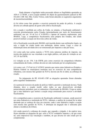 54
Nada obstante o legislador tenha procurado afastar as fragilidades apontadas na
ADI nº 2.178/DF, a nova exação também foi objeto de questionamento judicial no RE
416.601-1/DF. Rel. Min. Carlos Veloso, onde foram aduzidos os segmentos argumentos
de inconstitucionalidade:
(i) foi eleito como fato gerador o exercício potencial do poder de polícia. A exação
deveria ser cobrada apenas de quem sofre efetiva fiscalização;
(ii) a exação é recolhida aos cofres da União, no entanto, a fiscalização ambiental é
exercida prioritariamente pelos Estados (principalmente por meio do licenciamento
ambiental, nos art. 10 da Lei nº 6.938/81) e apenas de maneira suplementar, pelo
IBAMA. Logo, a competência fiscalizatória seria própria dos Estados, não sendo
possível instituir a exação em favor dos cofres da União;
(iii) a fiscalização exercida pelo IBAMA está inserida dentre suas atribuições legais, ou
seja, o órgão foi criado tendo esta atribuição, dentre outras. Logo, o custo de
manutenção desta atividade deve ser remunerado por impostos e não por taxas;
(iv) como pela tese acima exposta o TCFA teria natureza jurídica de imposto, sua
receita não poderia ter sua vinculada a um órgão público, sob pena de violação ao art.
167, IV da CRFB;
(v) violação ao art. 154, I da CRFB, pois como exercício da competência tributária
extraordinária da União, o tributo deveria ter sido instituído por lei complementar;
(vi) como o art. 17-P da Lei nº 6.938/81 permite que outros entes federativos (Estados e
Distrito Federal ou municípios) instituam taxa no exercício de suas competências
tributárias, com mesmo fato gerador da TCFA, haveria um bis in idem, na cobrança da
exação.
No julgamento do RE 416.601-1/DF as alegações apontadas foram afastadas
pelos seguintes fundamentos:
(i) o potencial exercício do poder de polícia é hábil a permitir a instituição da taxa. Nada
obstante, deve a exação incidir sobre todos os que desenvolvem atividade
potencialmente poluidora, pois se submetem à fiscalização do IBAMA. Exige-se ainda,
que o ente federativo que institui a exação esteja estruturado para exercer a atividade
fiscalizatória;
(ii) a competência para o exercício da fiscalização ambiental é comum, sendo possível
aos entes federativos a instituição da TCFA. Ademais, a análise de eventual bis in idem
demanda que se conheça do caso em concreto, onde o ente federativo impõe a exação
com mesmo fato gerador da TCFA. A abstração da alegação não é suficiente para
afastar a incidência do tributo;
(iii) sendo possível a cobrança da exação, que segundo o julgado, é da espécie taxa,
ficam afastadas as alegações de que: seria a TCFA verdadeiro imposto e, de que como
tal, seria impossível sua vinculação e também, de que deveria ter sido criado por lei
complementar.
 