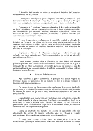 6
O Princípio da Prevenção em muito se aproxima do Princípio da Precaução,
embora com ele não se confunda.
O Princípio da Prevenção se aplica a impactos ambientais já conhecidos e que
tenham uma história de informações sobre eles, de modo que a ciência já se debruçou
sobre suas conseqüências e apontou a solução técnica apta a reduzir ou eliminá-los.
Assim como o Princípio da Precaução, o Princípio da Prevenção será exercido
de forma ordinária no curso do processo administrativo de licenciamento ambiental e,
em circunstâncias que envolvam impactos ambientais significativos, diante dos
resultados do estudo de impacto ambiental, instrumentos de política ambiental que
estudaremos mais detidamente adiante.
A falta de resposta ao conhecimento já adquirido ensejará a aplicação do
Princípio da Precaução, que vimos anteriormente, para negar o desenvolvimento da
atividade potencialmente poluidora. Por seu turno, a existência de resposta na ciência
apta a reduzir ou eliminar os impactos ambientais negativos, dará efetivação do
Princípio da Prevenção.
Explica-se: o Princípio da Prevenção exigirá que a solução técnica seja
aplicada, para que a Administração Pública possa autorizar o exercício da atividade
potencialmente poluidora.
Como exemplo podemos citar a construção de uma fábrica que lançará
partículas poluentes para a atmosfera por sua chaminé. Neste caso poderá ser exigida a
instalação de um filtro tecnicamente selecionado, para que se elimine o grau de
contaminação capaz de ocasionar prejuízos à saúde da comunidade vizinha de onde se
instalará o empreendimento.
§ Princípio do Universalismo
Aja localmente e pense globalmente! A poluição não guarda respeito às
fronteiras criadas por convenções do ser humano, os rios e os mares começam e
terminam onde a natureza os coloca.
De mesma forma, os danos ambientais gerados em determinada localidade
podem alcançar extensões diferentes daquelas que inicialmente sustentavam a pretensão
do poluidor, na medida em que não há como controlar as conseqüências dos danos ao
meio ambiente.
Exemplo claro desta característica universalista do meio ambiente é a geração de
gases do efeito estufa. A redução da emissão de poluentes empreendida no Brasil tem a
capacidade de alcançar regiões muito distantes, na medida em que reduzem a
possibilidade global de aumento das temperaturas, ocasionando a minoração dos danos
ambientais pelo descongelamento das geleiras.
Diante da amplitude dos impactos que podem ser ocasionados pelo não
atendimento das normas de natureza ambiental, deve ser validada a vocação
universalista do Direito Ambiental, mormente no âmbito internacional.
É diante deste cenário e como forma de efetivação do Princípio do
Universalismo que surge a necessidade de os Estados nacionais buscarem, no âmbito
 