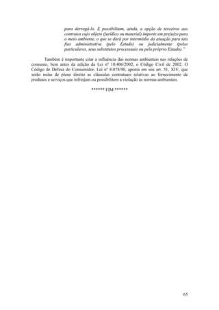 65
para derrogá-lo. E possibilitam, ainda, a opção de terceiros aos
contratos cujo objeto (jurídico ou material) importe em prejuízo para
o meio ambiente, o que se dará por intermédio da atuação para tais
fins administrativa (pelo Estado) ou judicialmente (pelos
particulares, seus substitutos processuais ou pelo próprio Estado).”
Também é importante citar a influência das normas ambientais nas relações de
consumo, bem antes da edição da Lei nº 10.406/2002, o Código Civil de 2002. O
Código de Defesa do Consumidor, Lei nº 8.078/90, aponta em seu art. 51, XIV, que
serão nulas de pleno direito as cláusulas contratuais relativas ao fornecimento de
produtos e serviços que infrinjam ou possibilitem a violação às normas ambientais.
****** FIM ******
 