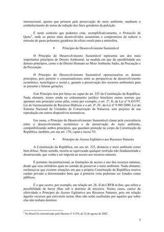 7
internacional, ajustes que primem pela preservação do meio ambiente, mediante o
estabelecimento de metas de redução dos fatos geradores da poluição.
É neste contexto que podemos citar, exemplificativamente, o Protocolo de
Quito2
, onde os paises mais desenvolvidos assumiram o compromisso de reduzir a
emissão de gases poluentes geradores do efeito estufa para a atmosfera.
§ Princípio do Desenvolvimento Sustentável
O Princípio do Desenvolvimento Sustentável representa um dos mais
importantes princípios do Direito Ambiental, na medida em que dá operabilidade aos
demais princípios, como o do Direito Humano ao Meio Ambiente Sadio, da Precaução e
da Prevenção.
O Princípio do Desenvolvimento Sustentável operacionaliza os demais
princípios, pois permite o consensualismos entre as perspectivas de desenvolvimento
econômico, tecnológico e social e, garante a preservação dos recursos ambientais para
as presente e futuras gerações.
Este Princípio tem por berço no caput do art. 225 da Constituição da República.
Nada obstante, temos ainda no ordenamento jurídico brasileiro outras normas que
apontam este princípio como pilar, como por exemplo, o art. 2º, II, da Lei nº 9.433/97,
Lei de Gerenciamento de Recursos Hídricos e o art. 4º, IV, da Lei nº 9.985/2000, Lei do
Sistema Nacional de Unidades de Conservação da Natureza, sem prejuízo de sua
reprodução em outros dispositivos normativos.
Em suma, o Princípio do Desenvolvimento Sustentável clama pela coexistência
entre o desenvolvimento econômico e da preservação do meio ambiente,
compatibilizando ambos princípios, que guardam proteção no corpo da Constituição da
República, também, em seu art. 170, caput e inciso VI.
§ Princípio do Acesso Eqüitativo aos Recursos Naturais
A Constituição da República, em seu art. 225, destacou o meio ambiente como
bem difuso. Neste sentido, mostra-se equivocada qualquer restrição não fundamentada e
desarrazoada, que venha a ser imposta ao acesso aos recursos naturais.
É portanto inconstitucional, as limitações de acesso e uso dos recursos naturais,
desde que seus utilitários ajam no sentido de preservar o meio ambiente. Nada obstante,
esclareça-se que existem situações em que a própria Constituição da República reserva
caráter privado a determinados bens que à primeira vista poderiam ser listados como
públicos.
É o que ocorre, por exemplo, em relação art. 26, II da CRFB in fine, que refere a
possibilidade de haver ilhas sob o domínio de terceiros. Nestes casos, carece de
efetividade o Princípio do Acesso Eqüitativo aos Recursos Naturais, pois em relação
àqueles recursos que estiverem nestas ilhas não serão usufruídos por aqueles que sobre
elas não tenham domínio.
2
No Brasil foi internalizado pelo Decreto nº 4.339, de 22 de agosto de 2002.
 