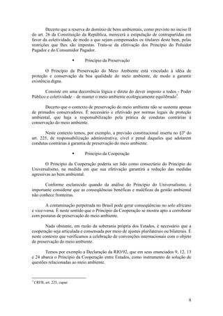 8
Decerto que a reserva do domínio de bens ambientais, como previsto no inciso II
do art. 26 da Constituição da República, merecerá a estipulação de contrapartidas em
favor da coletividade, de modo a que sejam compensados os titulares deste bem, pelas
restrições que lhes são impostas. Trata-se da efetivação dos Princípio do Poluidor
Pagador e do Consumidor Pagador.
§ Princípio da Preservação
O Princípio da Preservação do Meio Ambiente está vinculado à idéia de
proteção e conservação da boa qualidade do meio ambiente, de modo a garantir
existência digna.
Consiste em uma decorrência lógica e direta do dever imposto a todos - Poder
Público e coletividade – de manter o meio ambiente ecologicamente equilibrado3
.
Decerto que o contexto de preservação do meio ambiente não se sustenta apenas
de primados conservadores. É necessário e efetivado por normas legais de proteção
ambiental, que haja a responsabilização pela prática de condutas contrárias à
conservação do meio ambiente.
Neste contexto temos, por exemplo, a previsão constitucional inserta no §3º do
art. 225, de responsabilização administrativa, cível e penal daqueles que adotarem
condutas contrárias à garantia de preservação do meio ambiente.
§ Princípio da Cooperação
O Princípio da Cooperação poderia ser lido como consectário do Princípio do
Universalismo, na medida em que sua efetivação garantirá a redução das medidas
agressivas ao bem ambiental.
Conforme esclarecido quando da análise do Princípio do Universalismo, é
importante considerar que as conseqüências benéficas e maléficas da gestão ambiental
não conhece fronteiras.
A contaminação perpetrada no Brasil pode gerar conseqüências no solo africano
e vice-versa. É neste sentido que o Princípio da Cooperação se mostra apto a corroborar
com posturas de preservação do meio ambiente.
Nada obstante, em razão da soberania própria dos Estados, é necessário que a
cooperação seja articulada e consensada por meio de ajustes plurilaterais ou bilaterais. É
neste contexto que verificamos a celebração de convenções internacionais com o objeto
de preservação do meio ambiente.
Temos por exemplo a Declaração da RIO/92, que em seus enunciados 9, 12, 13
e 24 abarca o Princípio da Cooperação entre Estados, como instrumento de solução de
questões relacionadas ao meio ambiente.
3
CRFB, art. 225, caput.
 