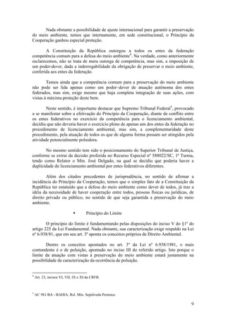 9
Nada obstante a possibilidade de ajuste internacional para garantir a preservação
do meio ambiente, temos que internamente, em sede constitucional, o Princípio da
Cooperação ganhou especial proteção.
A Constituição da República outorgou a todos os entes da federação
competência comum para a defesa do meio ambiente4
. Na verdade, como anteriormente
esclarecemos, não se trata de mera outorga de competência, mas sim, a imposição de
um poder-dever, dada a inderrogabilidade da obrigação de preservar o meio ambiente,
conferida aos entes da federação.
Temos ainda que a competência comum para a preservação do meio ambiente
não pode ser lida apenas como um poder–dever de atuação autônoma dos entes
federados, mas sim, exige mesmo que haja completa integração de suas ações, com
vistas à máxima proteção deste bem.
Neste sentido, é importante destacar que Supremo Tribunal Federal5
, provocado
a se manifestar sobre a efetivação do Princípio da Cooperação, diante de conflito entre
os entes federativos no exercício da competência para o licenciamento ambiental,
decidiu que não deveria haver o exercício pleno de apenas um dos entes da federação no
procedimento de licenciamento ambiental, mas sim, a complementaridade deste
procedimento, pela atuação de todos os que de alguma forma possam ser atingidos pela
atividade potencialmente poluidora.
No mesmo sentido tem sido o posicionamento do Superior Tribunal de Justiça,
conforme se extrai da decisão proferida no Recurso Especial nº 588022/SC, 1ª Turma,
tendo como Relator o Min. José Delgado, na qual se decidiu que poderia haver a
duplicidade do licenciamento ambiental por entes federativos diferentes.
Além dos citados precedentes de jurisprudência, no sentido de afirmar a
incidência do Princípio da Cooperação, temos que o simples fato de a Constituição da
República ter estatuído que a defesa do meio ambiente como dever de todos, já traz a
idéia da necessidade de haver cooperação entre todos, pessoas físicas ou jurídicas, de
direito privado ou público, no sentido de que seja garantida a preservação do meio
ambiente.
§ Princípio do Limite
O princípio do limite é fundamentando pelas disposições do inciso V do §1º do
artigo 225 da Lei Fundamental. Nada obstante, sua caracterização exige respaldo na Lei
nº 6.938/81, que em seu art. 3º aponta os conceitos próprios de Direito Ambiental.
Dentre os conceitos apontados no art. 3º da Lei nº 6.938/1981, o mais
contundente é o de poluição, apontado no inciso III do referido artigo. Isto porque o
limite da atuação com vistas à preservação do meio ambiente estará justamente na
possibilidade de caracterização da ocorrência de poluição.
4
Art. 23, incisos VI, VII, IX e XI da CRFB.
5
AC 981/BA - BAHIA. Rel. Min. Sepúlveda Pertence.
 