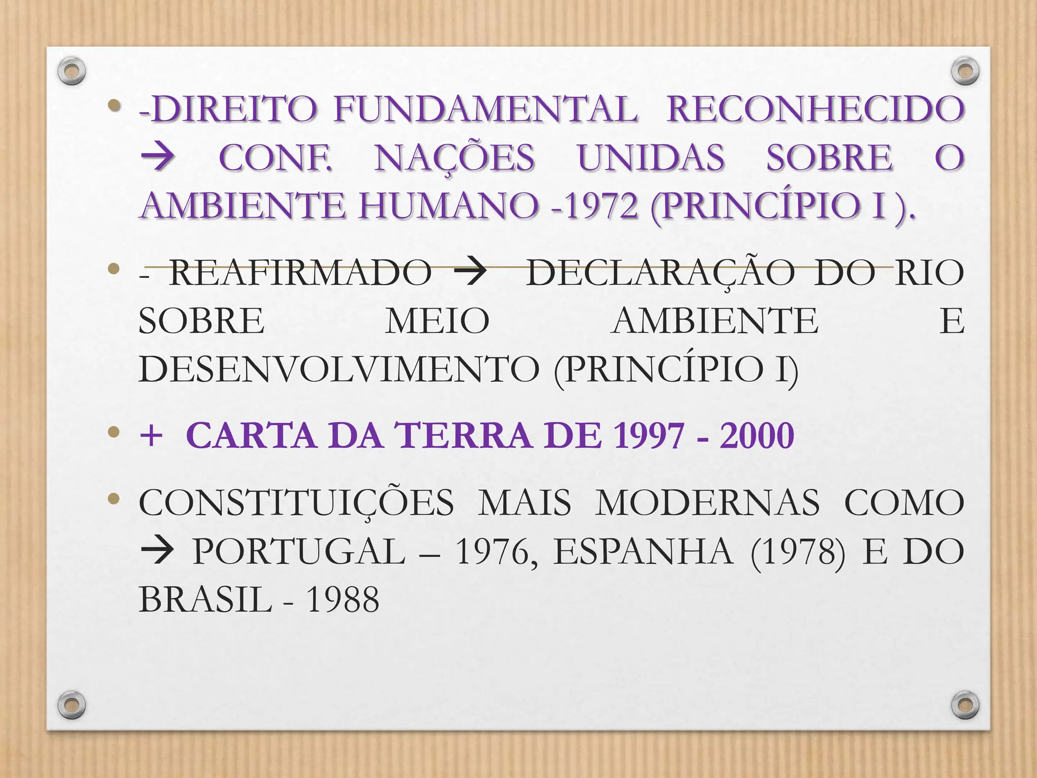 • -DIREITO FUNDAMENTAL RECONHECIDO
 CONF. NAÇÕES UNIDAS SOBRE O
AMBIENTE HUMANO -1972 (PRINCÍPIO I ).
• - REAFIRMADO  DECLARAÇÃO DO RIO
SOBRE MEIO AMBIENTE E
DESENVOLVIMENTO (PRINCÍPIO I)
• + CARTA DA TERRA DE 1997 - 2000
• CONSTITUIÇÕES MAIS MODERNAS COMO
 PORTUGAL – 1976, ESPANHA (1978) E DO
BRASIL - 1988
 