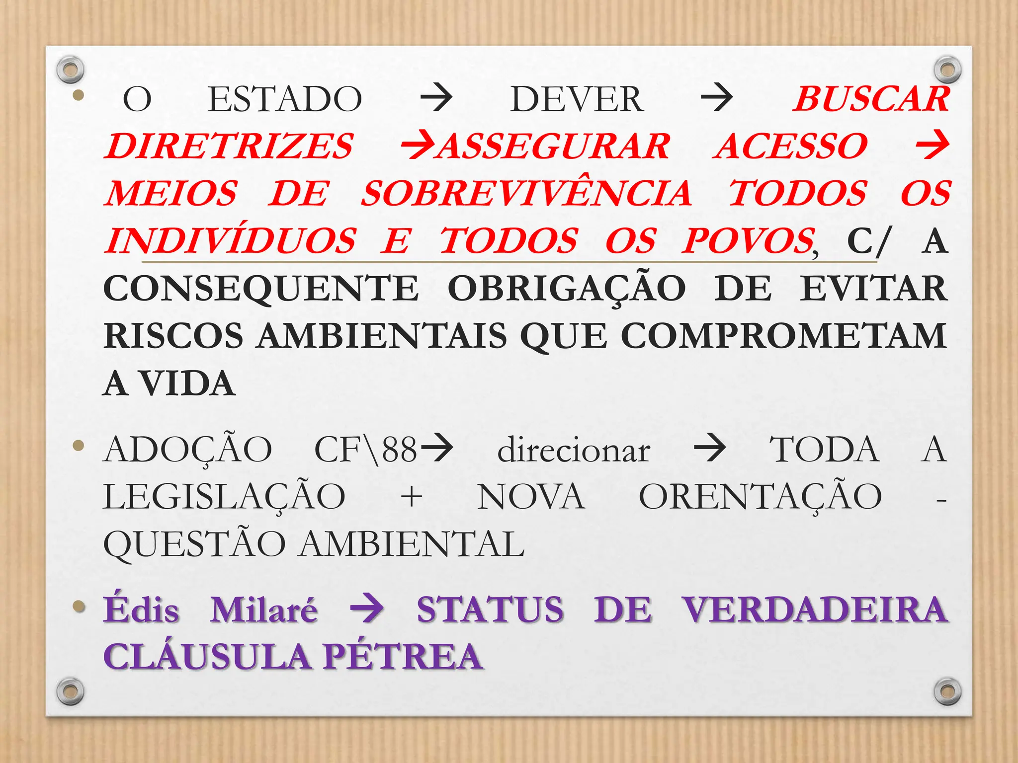 • O ESTADO  DEVER  BUSCAR
DIRETRIZES ASSEGURAR ACESSO 
MEIOS DE SOBREVIVÊNCIA TODOS OS
INDIVÍDUOS E TODOS OS POVOS, C/ A
CONSEQUENTE OBRIGAÇÃO DE EVITAR
RISCOS AMBIENTAIS QUE COMPROMETAM
A VIDA
• ADOÇÃO CF88 direcionar  TODA A
LEGISLAÇÃO + NOVA ORENTAÇÃO -
QUESTÃO AMBIENTAL
• Édis Milaré  STATUS DE VERDADEIRA
CLÁUSULA PÉTREA
 
