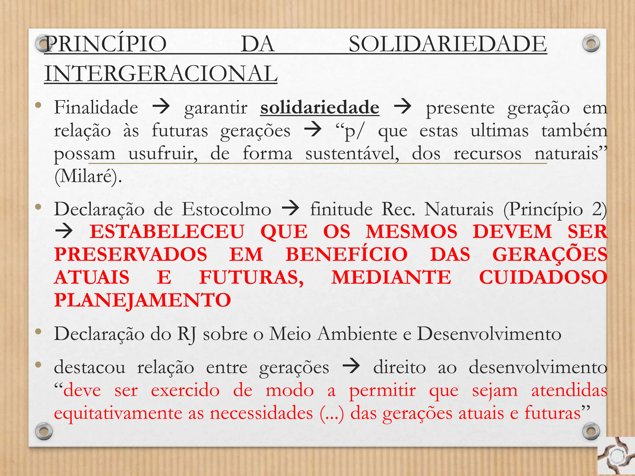 PRINCÍPIO DA SOLIDARIEDADE
INTERGERACIONAL
• Finalidade  garantir solidariedade  presente geração em
relação às futuras gerações  “p/ que estas ultimas também
possam usufruir, de forma sustentável, dos recursos naturais”
(Milaré).
• Declaração de Estocolmo  finitude Rec. Naturais (Princípio 2)
 ESTABELECEU QUE OS MESMOS DEVEM SER
PRESERVADOS EM BENEFÍCIO DAS GERAÇÕES
ATUAIS E FUTURAS, MEDIANTE CUIDADOSO
PLANEJAMENTO
• Declaração do RJ sobre o Meio Ambiente e Desenvolvimento
• destacou relação entre gerações  direito ao desenvolvimento
“deve ser exercido de modo a permitir que sejam atendidas
equitativamente as necessidades (...) das gerações atuais e futuras”
 