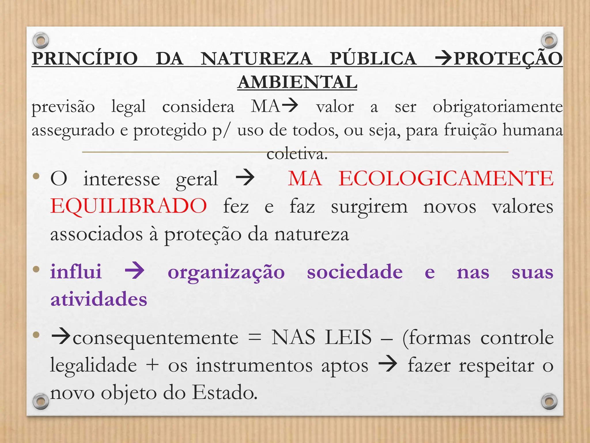 PRINCÍPIO DA NATUREZA PÚBLICA PROTEÇÃO
AMBIENTAL
previsão legal considera MA valor a ser obrigatoriamente
assegurado e protegido p/ uso de todos, ou seja, para fruição humana
coletiva.
• O interesse geral  MA ECOLOGICAMENTE
EQUILIBRADO fez e faz surgirem novos valores
associados à proteção da natureza
• influi  organização sociedade e nas suas
atividades
• consequentemente = NAS LEIS – (formas controle
legalidade + os instrumentos aptos  fazer respeitar o
novo objeto do Estado.
 