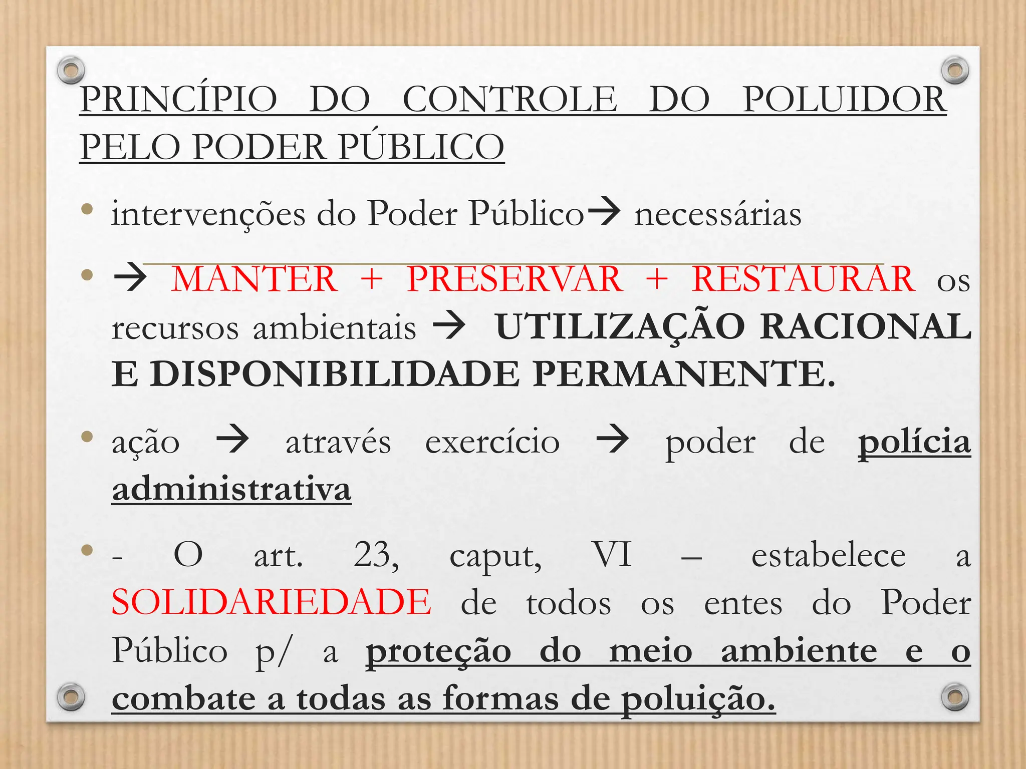 PRINCÍPIO DO CONTROLE DO POLUIDOR
PELO PODER PÚBLICO
• intervenções do Poder Público necessárias
•  MANTER + PRESERVAR + RESTAURAR os
recursos ambientais  UTILIZAÇÃO RACIONAL
E DISPONIBILIDADE PERMANENTE.
• ação  através exercício  poder de polícia
administrativa
• - O art. 23, caput, VI – estabelece a
SOLIDARIEDADE de todos os entes do Poder
Público p/ a proteção do meio ambiente e o
combate a todas as formas de poluição.
 