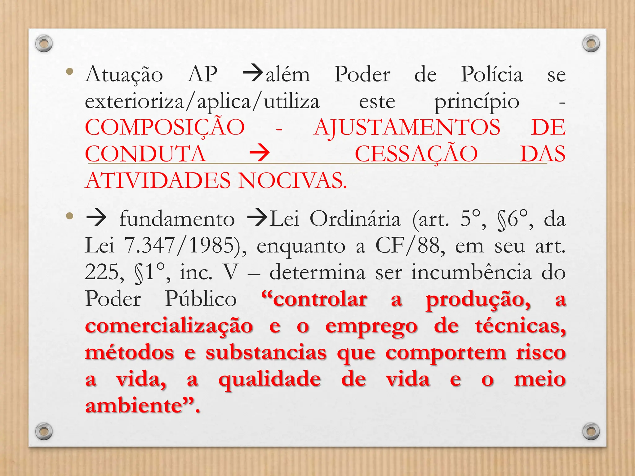 • Atuação AP além Poder de Polícia se
exterioriza/aplica/utiliza este princípio -
COMPOSIÇÃO - AJUSTAMENTOS DE
CONDUTA  CESSAÇÃO DAS
ATIVIDADES NOCIVAS.
•  fundamento Lei Ordinária (art. 5°, §6°, da
Lei 7.347/1985), enquanto a CF/88, em seu art.
225, §1°, inc. V – determina ser incumbência do
Poder Público “controlar a produção, a
comercialização e o emprego de técnicas,
métodos e substancias que comportem risco
a vida, a qualidade de vida e o meio
ambiente”.
 