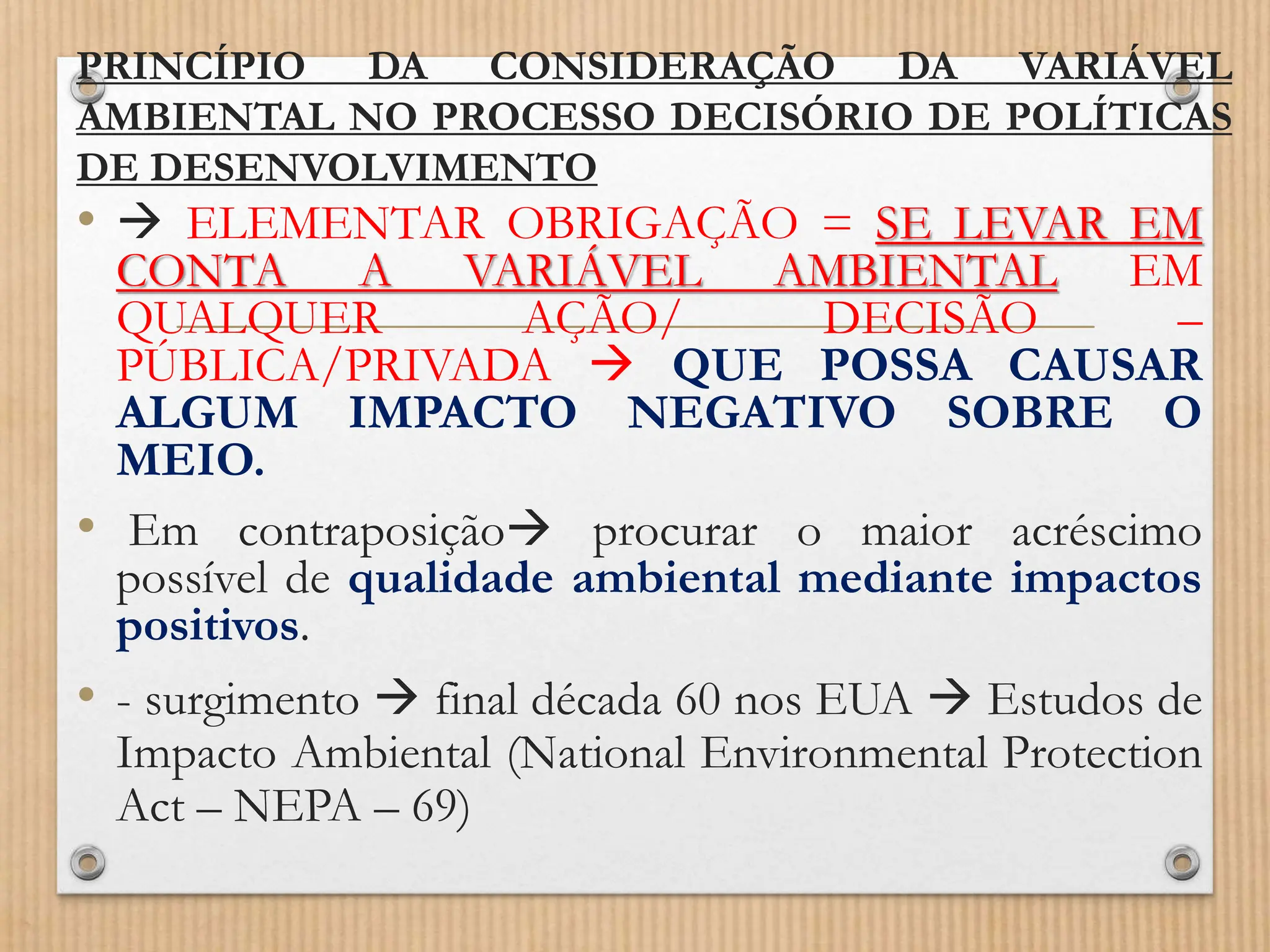 PRINCÍPIO DA CONSIDERAÇÃO DA VARIÁVEL
AMBIENTAL NO PROCESSO DECISÓRIO DE POLÍTICAS
DE DESENVOLVIMENTO
•  ELEMENTAR OBRIGAÇÃO = SE LEVAR EM
CONTA A VARIÁVEL AMBIENTAL EM
QUALQUER AÇÃO/ DECISÃO –
PÚBLICA/PRIVADA  QUE POSSA CAUSAR
ALGUM IMPACTO NEGATIVO SOBRE O
MEIO.
• Em contraposição procurar o maior acréscimo
possível de qualidade ambiental mediante impactos
positivos.
• - surgimento  final década 60 nos EUA  Estudos de
Impacto Ambiental (National Environmental Protection
Act – NEPA – 69)
 