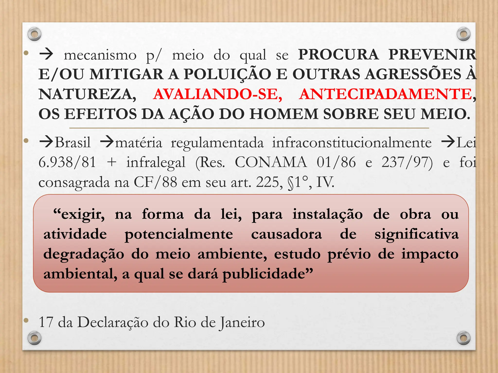 •  mecanismo p/ meio do qual se PROCURA PREVENIR
E/OU MITIGAR A POLUIÇÃO E OUTRAS AGRESSÕES À
NATUREZA, AVALIANDO-SE, ANTECIPADAMENTE,
OS EFEITOS DA AÇÃO DO HOMEM SOBRE SEU MEIO.
• Brasil matéria regulamentada infraconstitucionalmente Lei
6.938/81 + infralegal (Res. CONAMA 01/86 e 237/97) e foi
consagrada na CF/88 em seu art. 225, §1°, IV.
• 17 da Declaração do Rio de Janeiro
“exigir, na forma da lei, para instalação de obra ou
atividade potencialmente causadora de significativa
degradação do meio ambiente, estudo prévio de impacto
ambiental, a qual se dará publicidade”
 