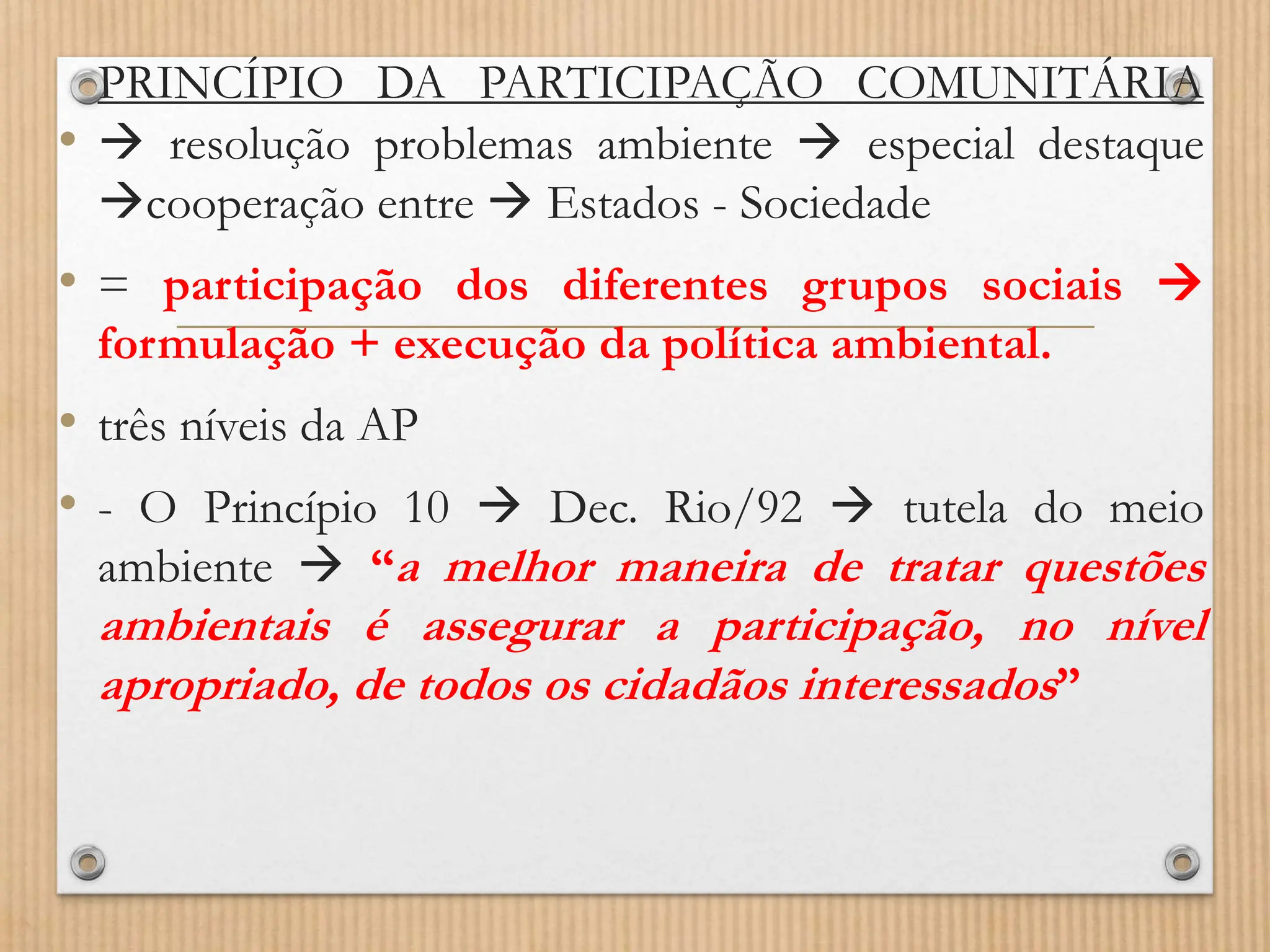 PRINCÍPIO DA PARTICIPAÇÃO COMUNITÁRIA
•  resolução problemas ambiente  especial destaque
cooperação entre  Estados - Sociedade
• = participação dos diferentes grupos sociais 
formulação + execução da política ambiental.
• três níveis da AP
• - O Princípio 10  Dec. Rio/92  tutela do meio
ambiente  “a melhor maneira de tratar questões
ambientais é assegurar a participação, no nível
apropriado, de todos os cidadãos interessados”
 