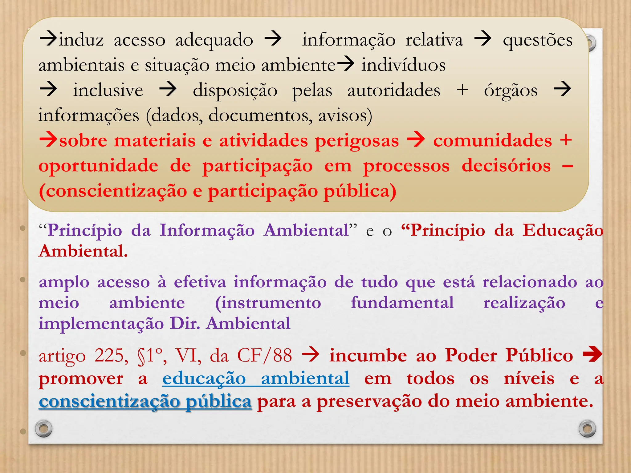 • “Princípio da Informação Ambiental” e o “Princípio da Educação
Ambiental.
• amplo acesso à efetiva informação de tudo que está relacionado ao
meio ambiente (instrumento fundamental realização e
implementação Dir. Ambiental
• artigo 225, §1º, VI, da CF/88  incumbe ao Poder Público 
promover a educação ambiental em todos os níveis e a
conscientização pública para a preservação do meio ambiente.
•
induz acesso adequado  informação relativa  questões
ambientais e situação meio ambiente indivíduos
 inclusive  disposição pelas autoridades + órgãos 
informações (dados, documentos, avisos)
sobre materiais e atividades perigosas  comunidades +
oportunidade de participação em processos decisórios –
(conscientização e participação pública)
 