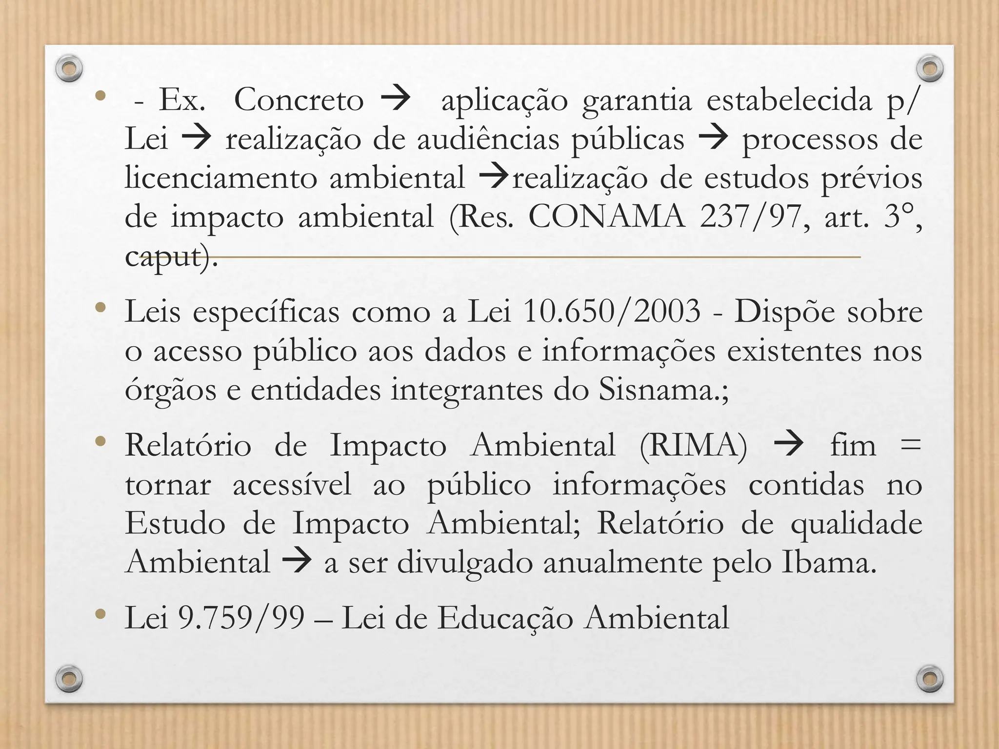 • - Ex. Concreto  aplicação garantia estabelecida p/
Lei  realização de audiências públicas  processos de
licenciamento ambiental realização de estudos prévios
de impacto ambiental (Res. CONAMA 237/97, art. 3°,
caput).
• Leis específicas como a Lei 10.650/2003 - Dispõe sobre
o acesso público aos dados e informações existentes nos
órgãos e entidades integrantes do Sisnama.;
• Relatório de Impacto Ambiental (RIMA)  fim =
tornar acessível ao público informações contidas no
Estudo de Impacto Ambiental; Relatório de qualidade
Ambiental  a ser divulgado anualmente pelo Ibama.
• Lei 9.759/99 – Lei de Educação Ambiental
 