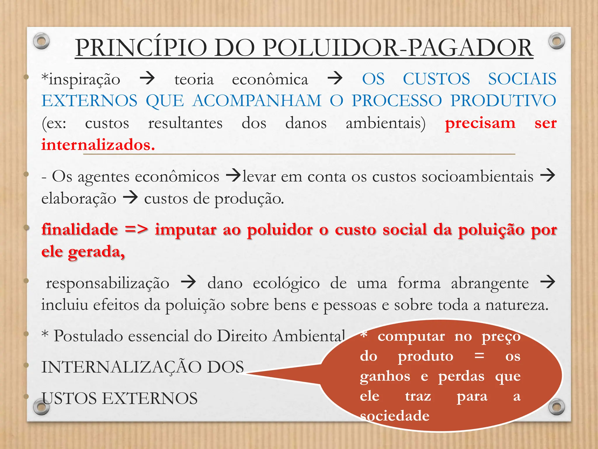 PRINCÍPIO DO POLUIDOR-PAGADOR
• *inspiração  teoria econômica  OS CUSTOS SOCIAIS
EXTERNOS QUE ACOMPANHAM O PROCESSO PRODUTIVO
(ex: custos resultantes dos danos ambientais) precisam ser
internalizados.
• - Os agentes econômicos levar em conta os custos socioambientais 
elaboração  custos de produção.
• finalidade => imputar ao poluidor o custo social da poluição por
ele gerada,
• responsabilização  dano ecológico de uma forma abrangente 
incluiu efeitos da poluição sobre bens e pessoas e sobre toda a natureza.
• * Postulado essencial do Direito Ambiental
• INTERNALIZAÇÃO DOS
• USTOS EXTERNOS
* computar no preço
do produto = os
ganhos e perdas que
ele traz para a
sociedade
 