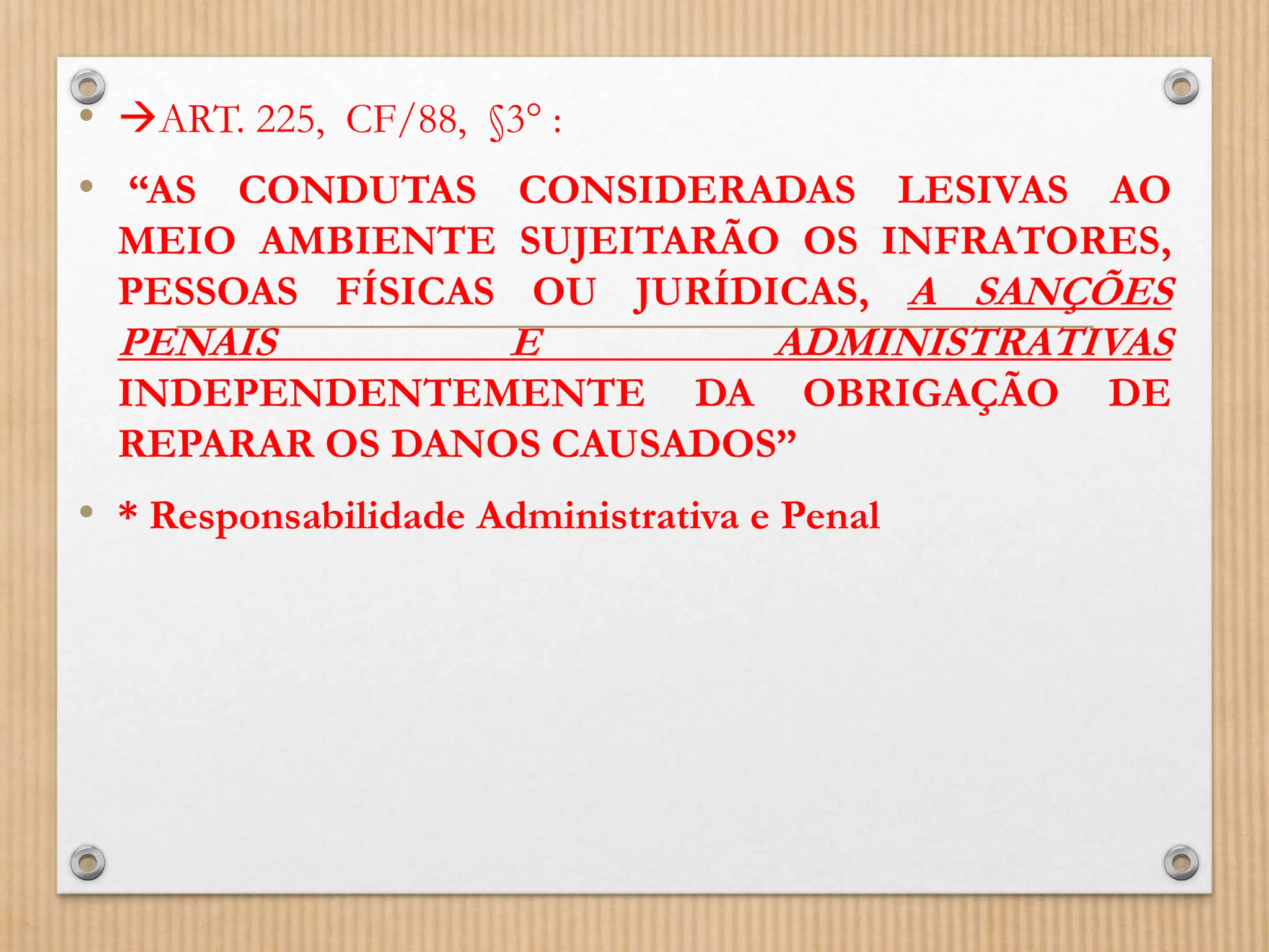 • ART. 225, CF/88, §3° :
• “AS CONDUTAS CONSIDERADAS LESIVAS AO
MEIO AMBIENTE SUJEITARÃO OS INFRATORES,
PESSOAS FÍSICAS OU JURÍDICAS, A SANÇÕES
PENAIS E ADMINISTRATIVAS
INDEPENDENTEMENTE DA OBRIGAÇÃO DE
REPARAR OS DANOS CAUSADOS”
• * Responsabilidade Administrativa e Penal
 