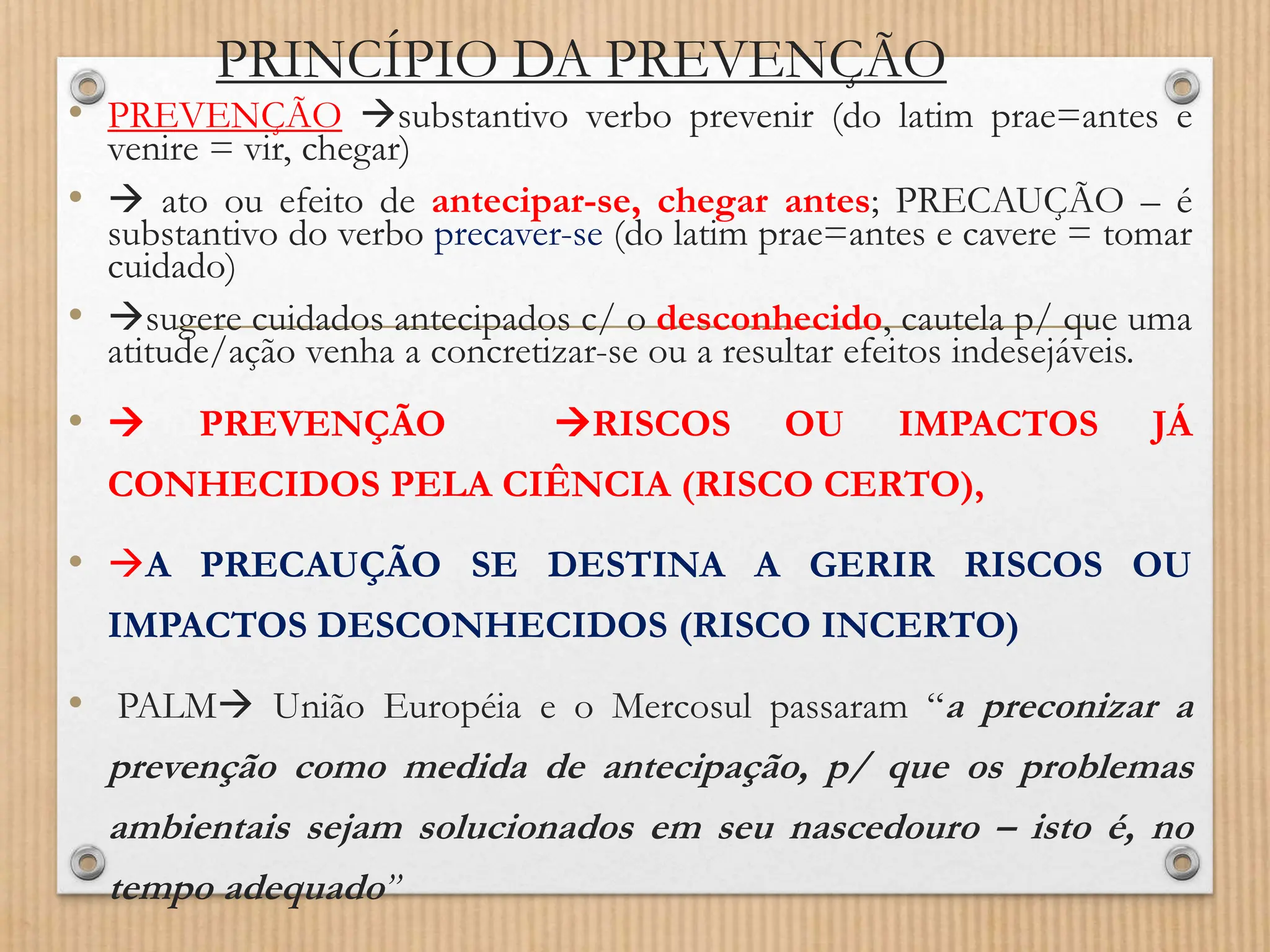 PRINCÍPIO DA PREVENÇÃO
• PREVENÇÃO substantivo verbo prevenir (do latim prae=antes e
venire = vir, chegar)
•  ato ou efeito de antecipar-se, chegar antes; PRECAUÇÃO – é
substantivo do verbo precaver-se (do latim prae=antes e cavere = tomar
cuidado)
• sugere cuidados antecipados c/ o desconhecido, cautela p/ que uma
atitude/ação venha a concretizar-se ou a resultar efeitos indesejáveis.
•  PREVENÇÃO RISCOS OU IMPACTOS JÁ
CONHECIDOS PELA CIÊNCIA (RISCO CERTO),
• A PRECAUÇÃO SE DESTINA A GERIR RISCOS OU
IMPACTOS DESCONHECIDOS (RISCO INCERTO)
• PALM União Européia e o Mercosul passaram “a preconizar a
prevenção como medida de antecipação, p/ que os problemas
ambientais sejam solucionados em seu nascedouro – isto é, no
tempo adequado”
 