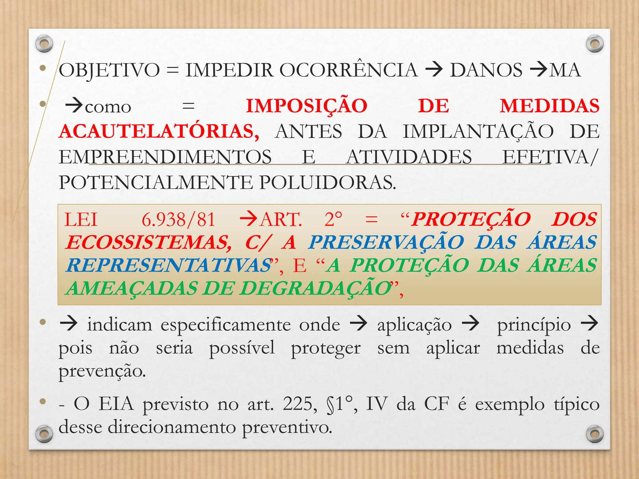 • OBJETIVO = IMPEDIR OCORRÊNCIA  DANOS MA
• como = IMPOSIÇÃO DE MEDIDAS
ACAUTELATÓRIAS, ANTES DA IMPLANTAÇÃO DE
EMPREENDIMENTOS E ATIVIDADES EFETIVA/
POTENCIALMENTE POLUIDORAS.
•  indicam especificamente onde  aplicação  princípio 
pois não seria possível proteger sem aplicar medidas de
prevenção.
• - O EIA previsto no art. 225, §1°, IV da CF é exemplo típico
desse direcionamento preventivo.
LEI 6.938/81 ART. 2° = “PROTEÇÃO DOS
ECOSSISTEMAS, C/ A PRESERVAÇÃO DAS ÁREAS
REPRESENTATIVAS”, E “A PROTEÇÃO DAS ÁREAS
AMEAÇADAS DE DEGRADAÇÃO”,
 