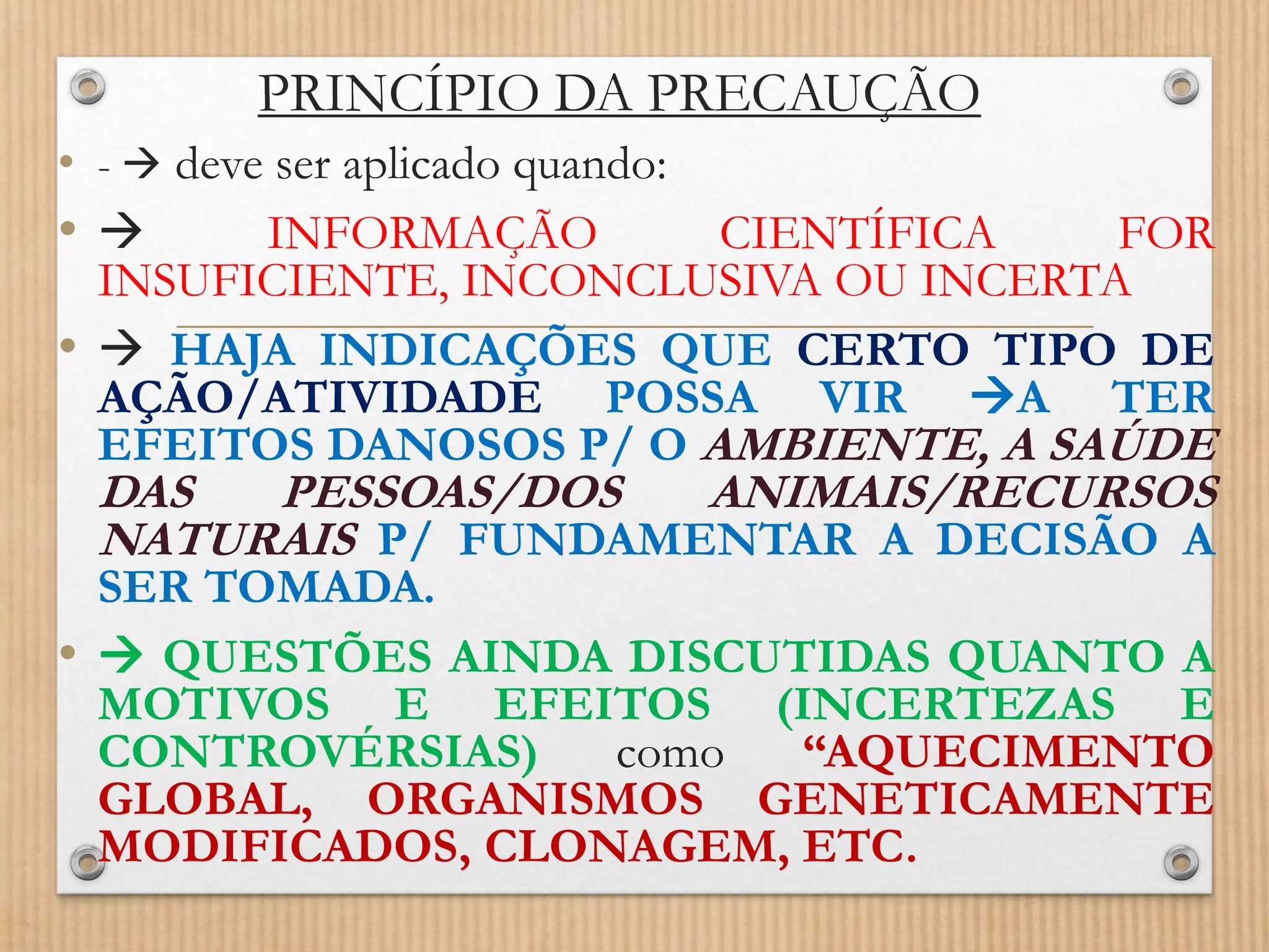 PRINCÍPIO DA PRECAUÇÃO
• -  deve ser aplicado quando:
•  INFORMAÇÃO CIENTÍFICA FOR
INSUFICIENTE, INCONCLUSIVA OU INCERTA
•  HAJA INDICAÇÕES QUE CERTO TIPO DE
AÇÃO/ATIVIDADE POSSA VIR A TER
EFEITOS DANOSOS P/ O AMBIENTE, A SAÚDE
DAS PESSOAS/DOS ANIMAIS/RECURSOS
NATURAIS P/ FUNDAMENTAR A DECISÃO A
SER TOMADA.
•  QUESTÕES AINDA DISCUTIDAS QUANTO A
MOTIVOS E EFEITOS (INCERTEZAS E
CONTROVÉRSIAS) como “AQUECIMENTO
GLOBAL, ORGANISMOS GENETICAMENTE
MODIFICADOS, CLONAGEM, ETC.
 