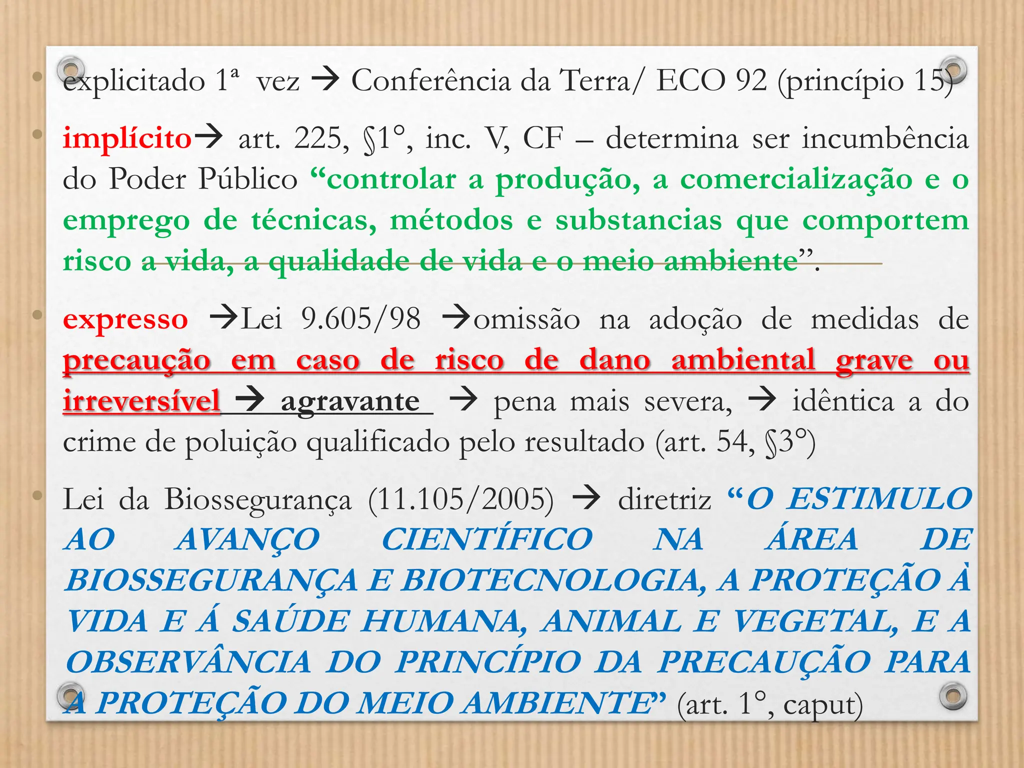 • explicitado 1ª vez  Conferência da Terra/ ECO 92 (princípio 15)
• implícito art. 225, §1°, inc. V, CF – determina ser incumbência
do Poder Público “controlar a produção, a comercialização e o
emprego de técnicas, métodos e substancias que comportem
risco a vida, a qualidade de vida e o meio ambiente”.
• expresso Lei 9.605/98 omissão na adoção de medidas de
precaução em caso de risco de dano ambiental grave ou
irreversível  agravante  pena mais severa,  idêntica a do
crime de poluição qualificado pelo resultado (art. 54, §3°)
• Lei da Biossegurança (11.105/2005)  diretriz “O ESTIMULO
AO AVANÇO CIENTÍFICO NA ÁREA DE
BIOSSEGURANÇA E BIOTECNOLOGIA, A PROTEÇÃO À
VIDA E Á SAÚDE HUMANA, ANIMAL E VEGETAL, E A
OBSERVÂNCIA DO PRINCÍPIO DA PRECAUÇÃO PARA
A PROTEÇÃO DO MEIO AMBIENTE” (art. 1°, caput)
 