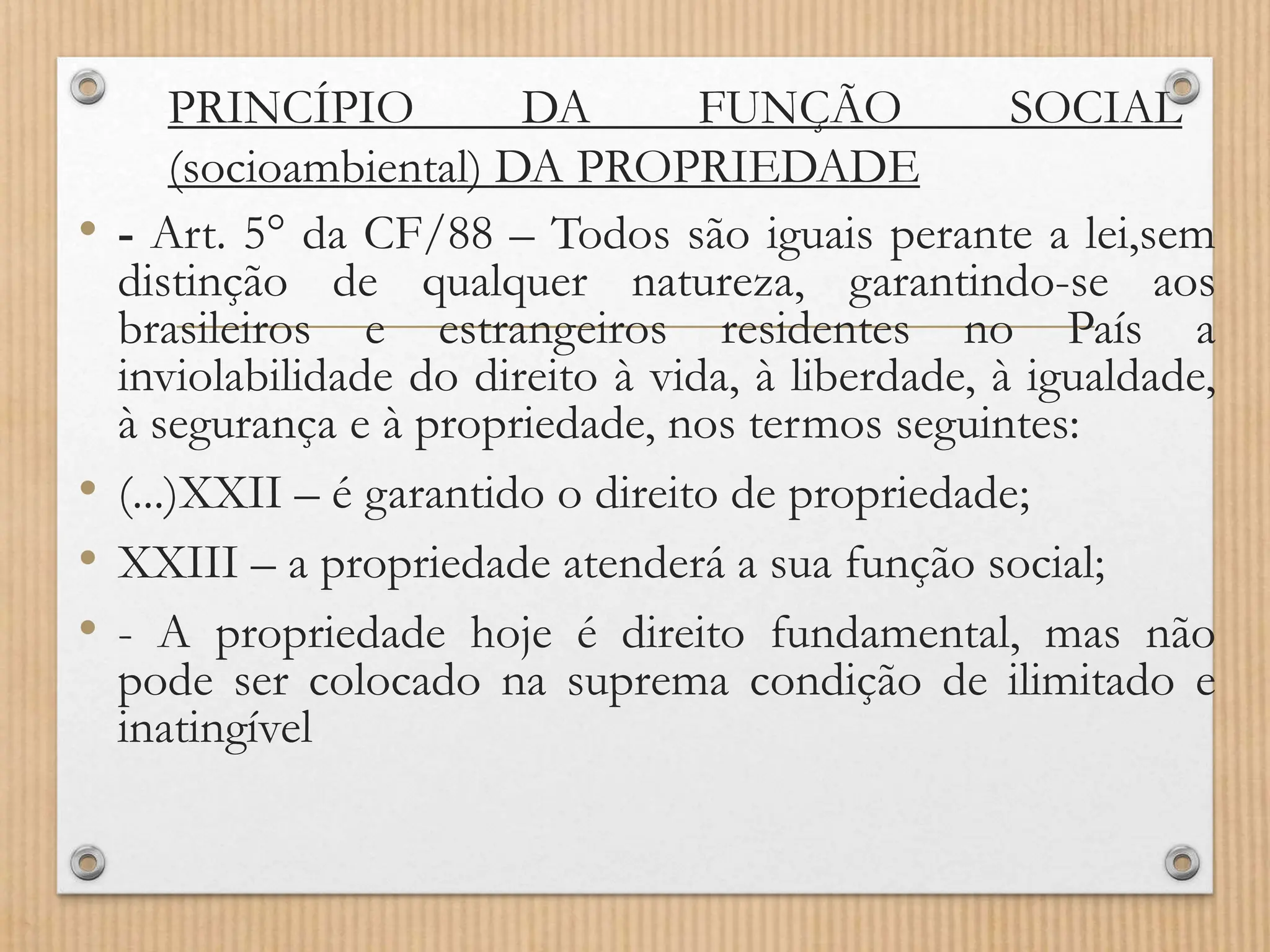 PRINCÍPIO DA FUNÇÃO SOCIAL
(socioambiental) DA PROPRIEDADE
• - Art. 5° da CF/88 – Todos são iguais perante a lei,sem
distinção de qualquer natureza, garantindo-se aos
brasileiros e estrangeiros residentes no País a
inviolabilidade do direito à vida, à liberdade, à igualdade,
à segurança e à propriedade, nos termos seguintes:
• (...)XXII – é garantido o direito de propriedade;
• XXIII – a propriedade atenderá a sua função social;
• - A propriedade hoje é direito fundamental, mas não
pode ser colocado na suprema condição de ilimitado e
inatingível
 