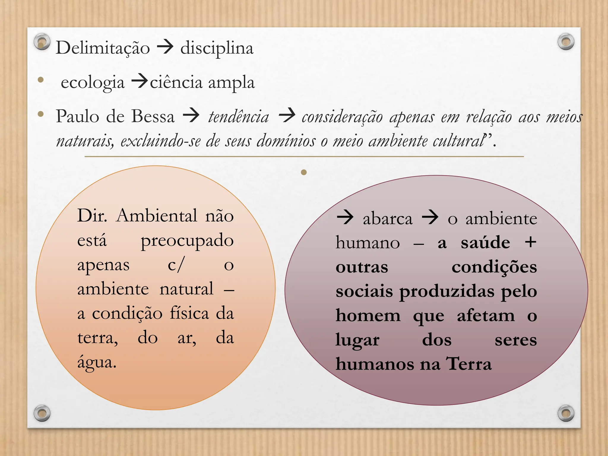 • Delimitação  disciplina
• ecologia ciência ampla
• Paulo de Bessa  tendência  consideração apenas em relação aos meios
naturais, excluindo-se de seus domínios o meio ambiente cultural”.
•
Dir. Ambiental não
está preocupado
apenas c/ o
ambiente natural –
a condição física da
terra, do ar, da
água.
 abarca  o ambiente
humano – a saúde +
outras condições
sociais produzidas pelo
homem que afetam o
lugar dos seres
humanos na Terra
 