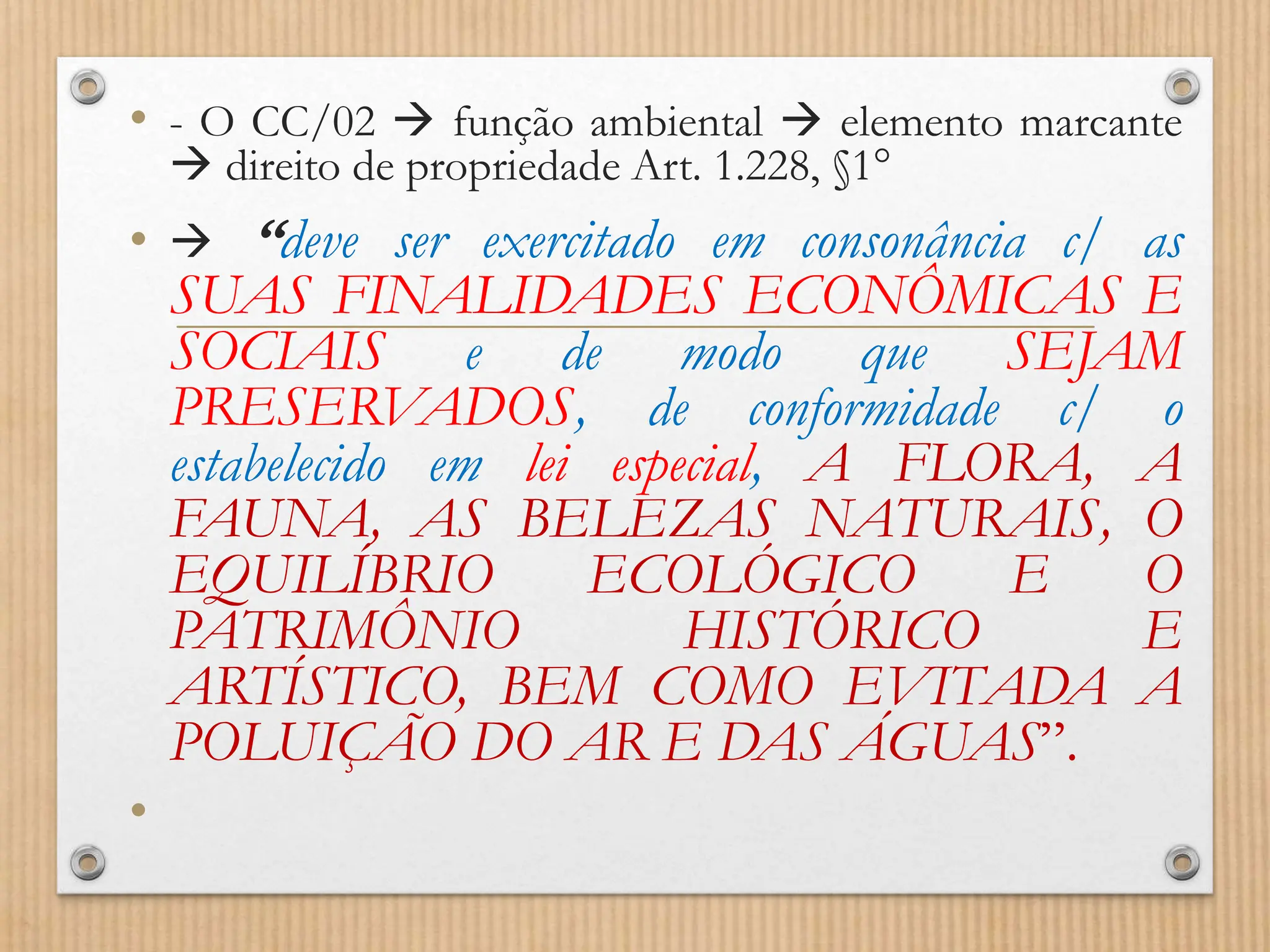 • - O CC/02  função ambiental  elemento marcante
 direito de propriedade Art. 1.228, §1°
•  “deve ser exercitado em consonância c/ as
SUAS FINALIDADES ECONÔMICAS E
SOCIAIS e de modo que SEJAM
PRESERVADOS, de conformidade c/ o
estabelecido em lei especial, A FLORA, A
FAUNA, AS BELEZAS NATURAIS, O
EQUILÍBRIO ECOLÓGICO E O
PATRIMÔNIO HISTÓRICO E
ARTÍSTICO, BEM COMO EVITADA A
POLUIÇÃO DO AR E DAS ÁGUAS”.
•
 