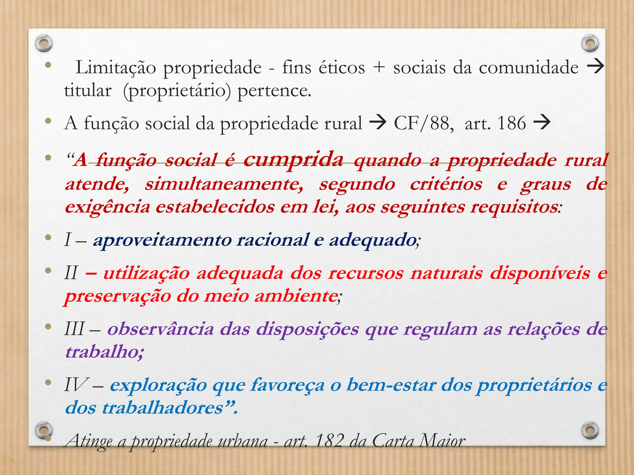 • Limitação propriedade - fins éticos + sociais da comunidade 
titular (proprietário) pertence.
• A função social da propriedade rural  CF/88, art. 186 
• “A função social é cumprida quando a propriedade rural
atende, simultaneamente, segundo critérios e graus de
exigência estabelecidos em lei, aos seguintes requisitos:
• I – aproveitamento racional e adequado;
• II – utilização adequada dos recursos naturais disponíveis e
preservação do meio ambiente;
• III – observância das disposições que regulam as relações de
trabalho;
• IV – exploração que favoreça o bem-estar dos proprietários e
dos trabalhadores”.
• Atinge a propriedade urbana - art. 182 da Carta Maior
 
