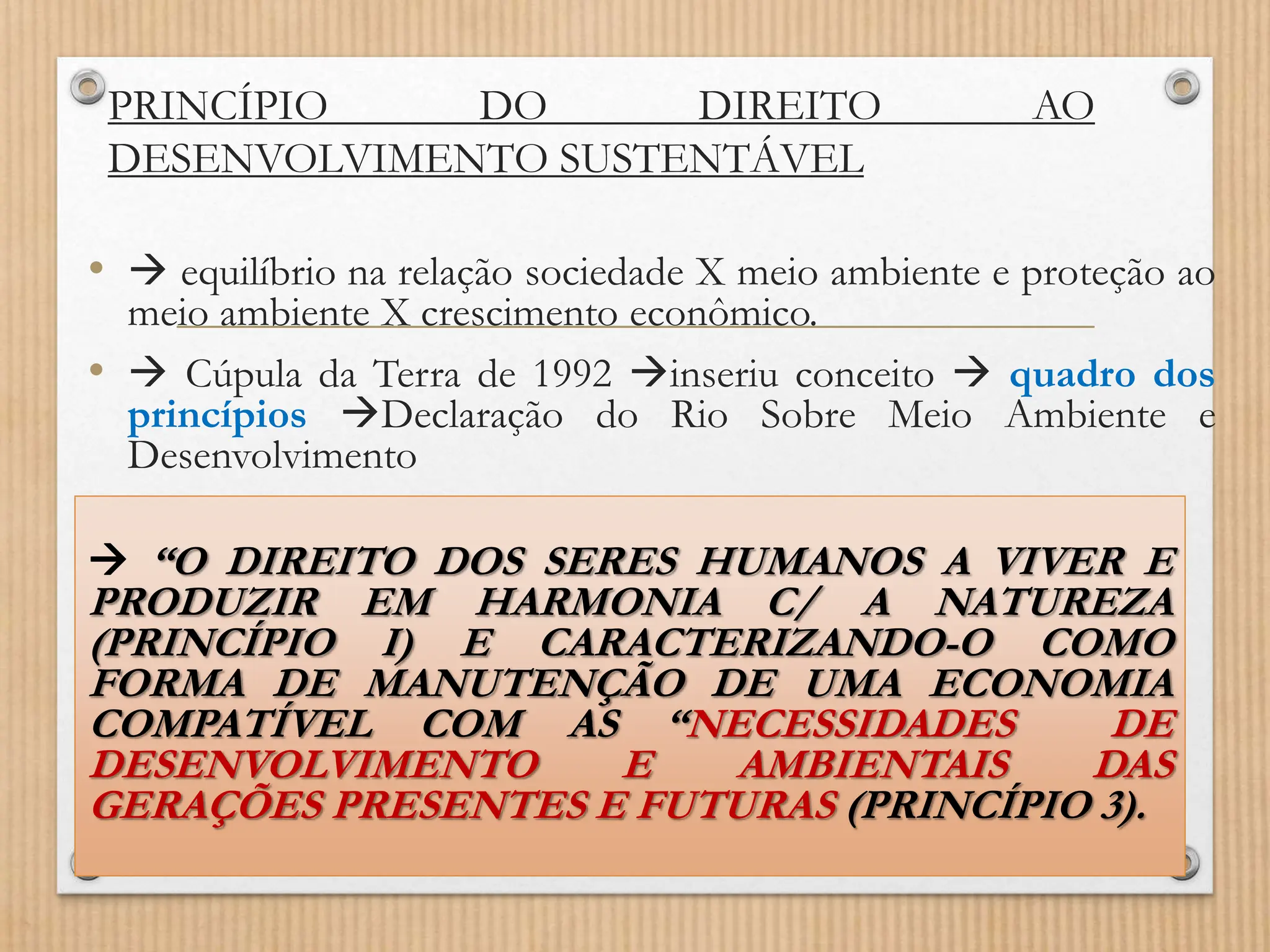PRINCÍPIO DO DIREITO AO
DESENVOLVIMENTO SUSTENTÁVEL
•  equilíbrio na relação sociedade X meio ambiente e proteção ao
meio ambiente X crescimento econômico.
•  Cúpula da Terra de 1992 inseriu conceito  quadro dos
princípios Declaração do Rio Sobre Meio Ambiente e
Desenvolvimento
 “O DIREITO DOS SERES HUMANOS A VIVER E
PRODUZIR EM HARMONIA C/ A NATUREZA
(PRINCÍPIO I) E CARACTERIZANDO-O COMO
FORMA DE MANUTENÇÃO DE UMA ECONOMIA
COMPATÍVEL COM AS “NECESSIDADES DE
DESENVOLVIMENTO E AMBIENTAIS DAS
GERAÇÕES PRESENTES E FUTURAS (PRINCÍPIO 3).
 