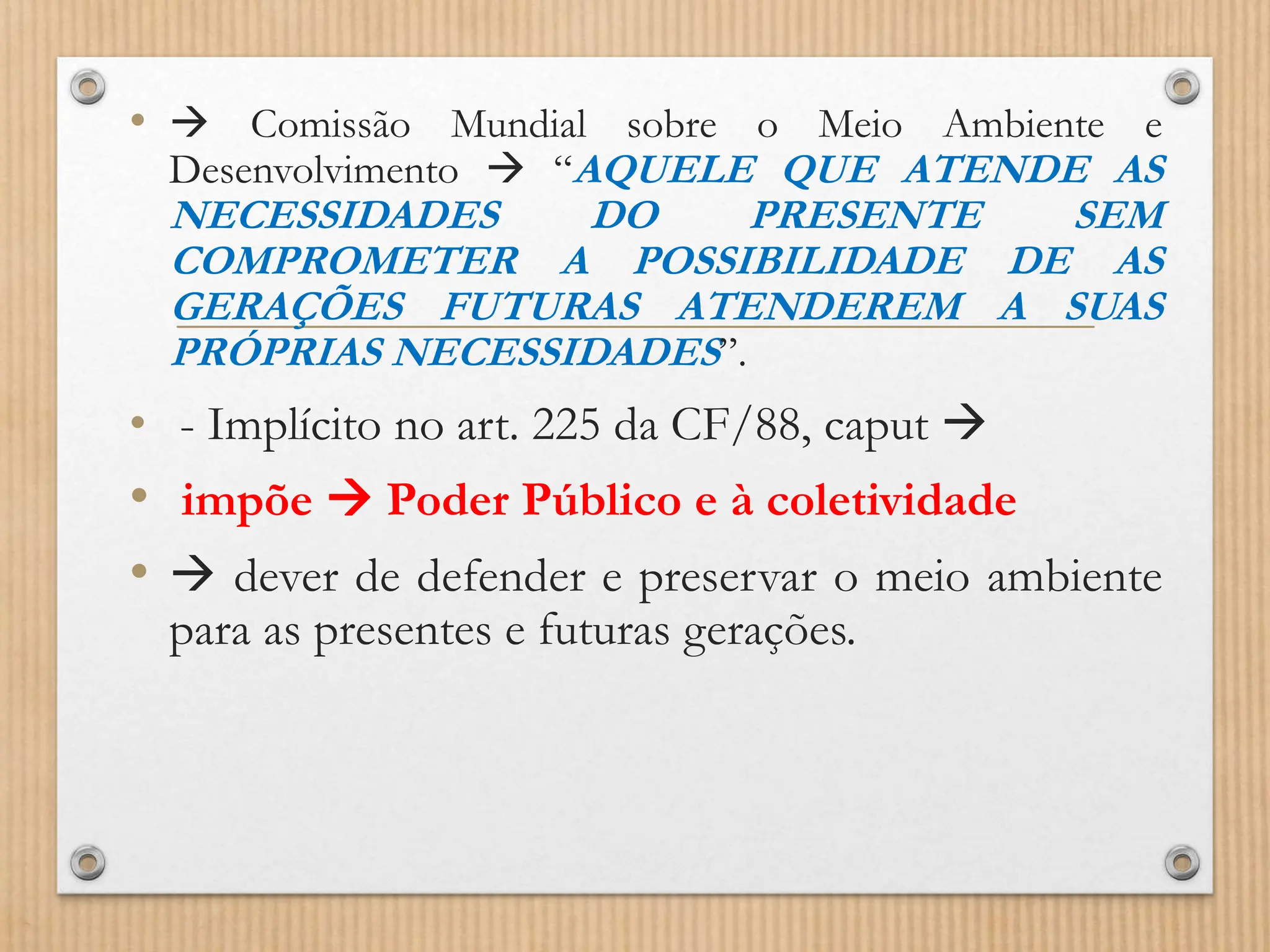 •  Comissão Mundial sobre o Meio Ambiente e
Desenvolvimento  “AQUELE QUE ATENDE AS
NECESSIDADES DO PRESENTE SEM
COMPROMETER A POSSIBILIDADE DE AS
GERAÇÕES FUTURAS ATENDEREM A SUAS
PRÓPRIAS NECESSIDADES”.
• - Implícito no art. 225 da CF/88, caput 
• impõe  Poder Público e à coletividade
•  dever de defender e preservar o meio ambiente
para as presentes e futuras gerações.
 