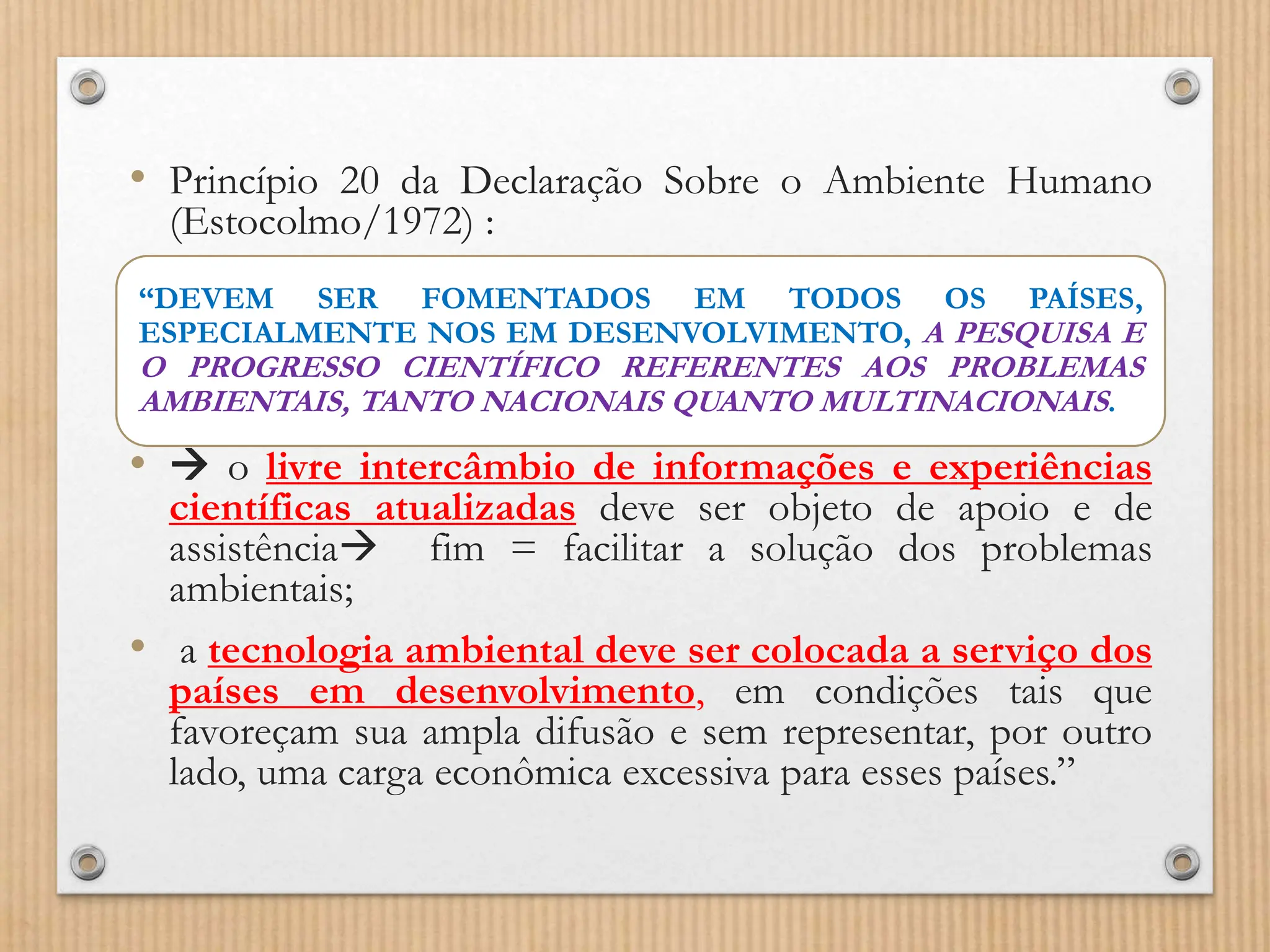 • Princípio 20 da Declaração Sobre o Ambiente Humano
(Estocolmo/1972) :
•  o livre intercâmbio de informações e experiências
científicas atualizadas deve ser objeto de apoio e de
assistência fim = facilitar a solução dos problemas
ambientais;
• a tecnologia ambiental deve ser colocada a serviço dos
países em desenvolvimento, em condições tais que
favoreçam sua ampla difusão e sem representar, por outro
lado, uma carga econômica excessiva para esses países.”
“DEVEM SER FOMENTADOS EM TODOS OS PAÍSES,
ESPECIALMENTE NOS EM DESENVOLVIMENTO, A PESQUISA E
O PROGRESSO CIENTÍFICO REFERENTES AOS PROBLEMAS
AMBIENTAIS, TANTO NACIONAIS QUANTO MULTINACIONAIS.
 