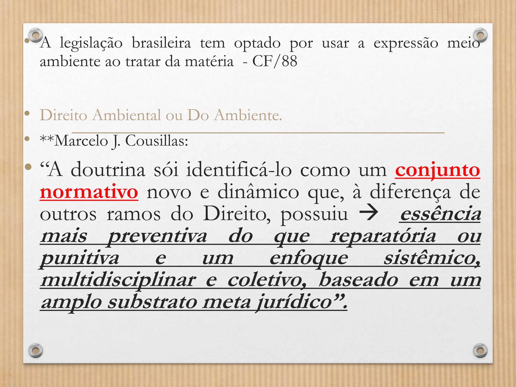 • A legislação brasileira tem optado por usar a expressão meio
ambiente ao tratar da matéria - CF/88
• Direito Ambiental ou Do Ambiente.
• **Marcelo J. Cousillas:
• “A doutrina sói identificá-lo como um conjunto
normativo novo e dinâmico que, à diferença de
outros ramos do Direito, possuiu  essência
mais preventiva do que reparatória ou
punitiva e um enfoque sistêmico,
multidisciplinar e coletivo, baseado em um
amplo substrato meta jurídico”.
 