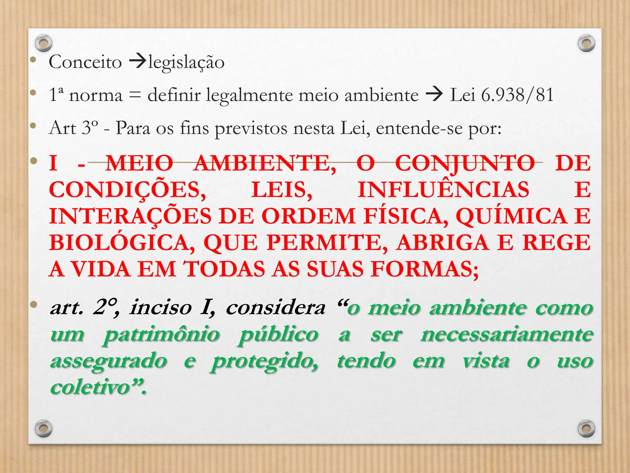 • Conceito legislação
• 1ª norma = definir legalmente meio ambiente  Lei 6.938/81
• Art 3º - Para os fins previstos nesta Lei, entende-se por:
• I - MEIO AMBIENTE, O CONJUNTO DE
CONDIÇÕES, LEIS, INFLUÊNCIAS E
INTERAÇÕES DE ORDEM FÍSICA, QUÍMICA E
BIOLÓGICA, QUE PERMITE, ABRIGA E REGE
A VIDA EM TODAS AS SUAS FORMAS;
• art. 2°, inciso I, considera “o meio ambiente como
um patrimônio público a ser necessariamente
assegurado e protegido, tendo em vista o uso
coletivo”.
 