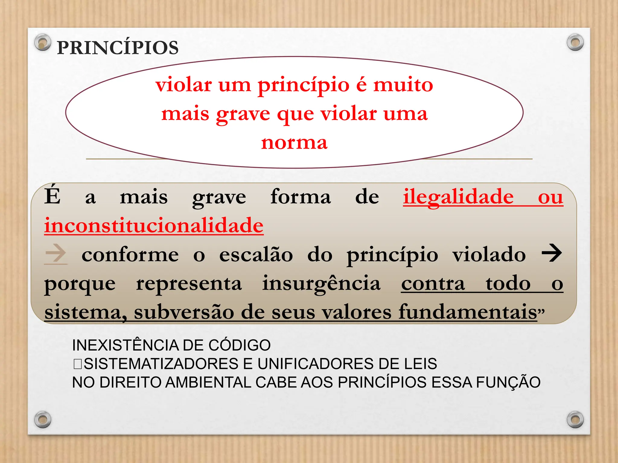 • PRINCÍPIOS
• (...)
violar um princípio é muito
mais grave que violar uma
norma
É a mais grave forma de ilegalidade ou
inconstitucionalidade
 conforme o escalão do princípio violado 
porque representa insurgência contra todo o
sistema, subversão de seus valores fundamentais”
INEXISTÊNCIA DE CÓDIGO
SISTEMATIZADORES E UNIFICADORES DE LEIS
NO DIREITO AMBIENTAL CABE AOS PRINCÍPIOS ESSA FUNÇÃO
 