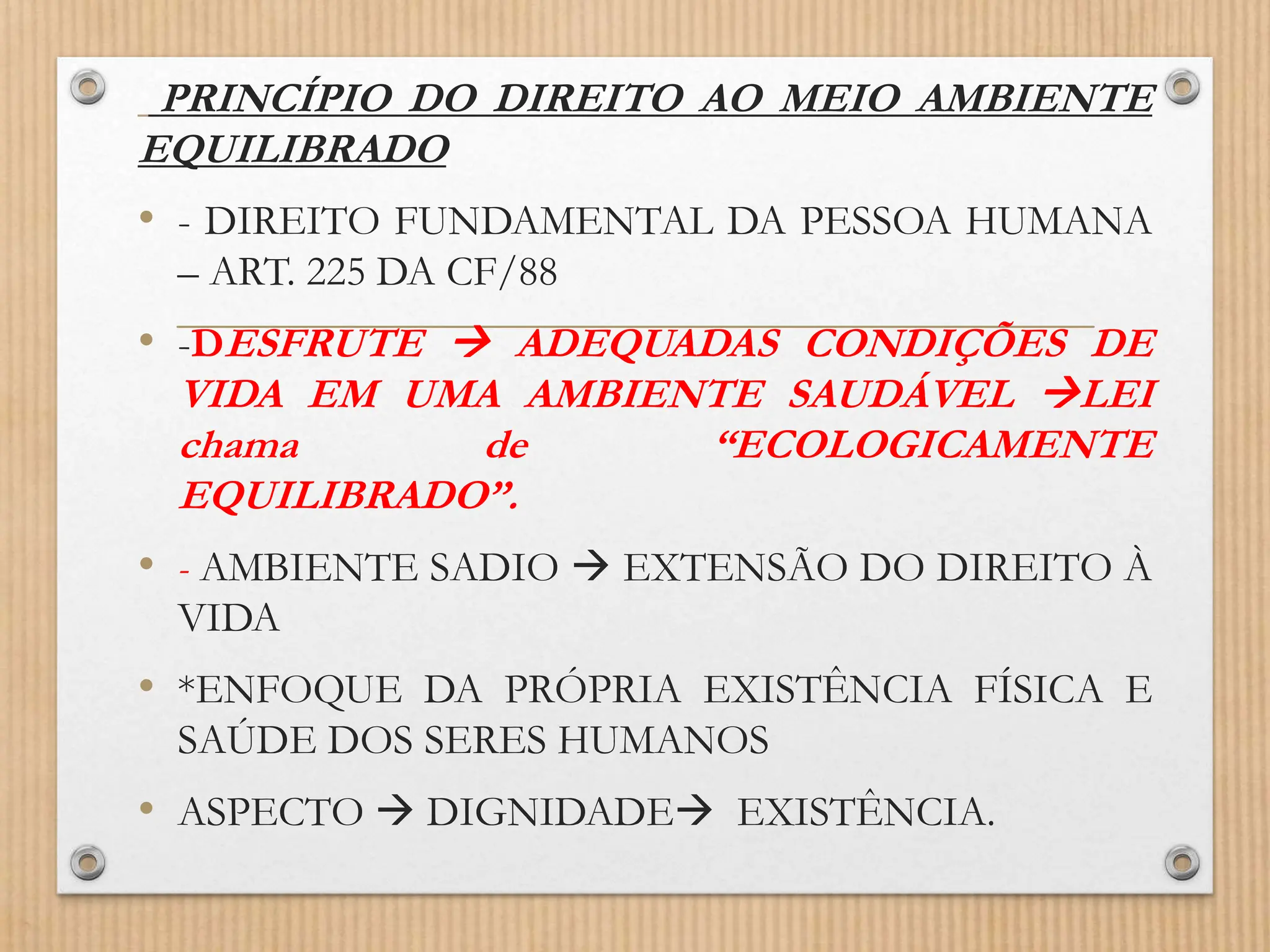 PRINCÍPIO DO DIREITO AO MEIO AMBIENTE
EQUILIBRADO
• - DIREITO FUNDAMENTAL DA PESSOA HUMANA
– ART. 225 DA CF/88
• -DESFRUTE  ADEQUADAS CONDIÇÕES DE
VIDA EM UMA AMBIENTE SAUDÁVEL LEI
chama de “ECOLOGICAMENTE
EQUILIBRADO”.
• - AMBIENTE SADIO  EXTENSÃO DO DIREITO À
VIDA
• *ENFOQUE DA PRÓPRIA EXISTÊNCIA FÍSICA E
SAÚDE DOS SERES HUMANOS
• ASPECTO  DIGNIDADE EXISTÊNCIA.
 