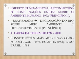 • -DIREITO FUNDAMENTAL RECONHECIDO
 CONF. NAÇÕES UNIDAS SOBRE O
AMBIENTE HUMANO -1972 (PRINCÍPIO I ).
• - REAFIRMADO  DECLARAÇÃO DO RIO
SOBRE MEIO AMBIENTE E
DESENVOLVIMENTO (PRINCÍPIO I)
• + CARTA DA TERRA DE 1997 - 2000
• CONSTITUIÇÕES MAIS MODERNAS COMO
 PORTUGAL – 1976, ESPANHA (1978) E DO
BRASIL - 1988
 