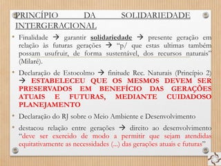 PRINCÍPIO DA SOLIDARIEDADE
INTERGERACIONAL
• Finalidade  garantir solidariedade  presente geração em
relação às futuras gerações  “p/ que estas ultimas também
possam usufruir, de forma sustentável, dos recursos naturais”
(Milaré).
• Declaração de Estocolmo  finitude Rec. Naturais (Princípio 2)
 ESTABELECEU QUE OS MESMOS DEVEM SER
PRESERVADOS EM BENEFÍCIO DAS GERAÇÕES
ATUAIS E FUTURAS, MEDIANTE CUIDADOSO
PLANEJAMENTO
• Declaração do RJ sobre o Meio Ambiente e Desenvolvimento
• destacou relação entre gerações  direito ao desenvolvimento
“deve ser exercido de modo a permitir que sejam atendidas
equitativamente as necessidades (...) das gerações atuais e futuras”
 