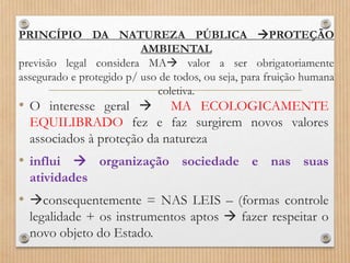 PRINCÍPIO DA NATUREZA PÚBLICA PROTEÇÃO
AMBIENTAL
previsão legal considera MA valor a ser obrigatoriamente
assegurado e protegido p/ uso de todos, ou seja, para fruição humana
coletiva.
• O interesse geral  MA ECOLOGICAMENTE
EQUILIBRADO fez e faz surgirem novos valores
associados à proteção da natureza
• influi  organização sociedade e nas suas
atividades
• consequentemente = NAS LEIS – (formas controle
legalidade + os instrumentos aptos  fazer respeitar o
novo objeto do Estado.
 